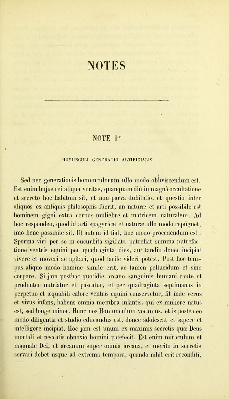 NOTE 1^' IIOMUNCULI GKNERATIO AIITIFICIAM'; Secl nec genevationis hoiniinrulorum ullo modo ol)liviscendiim est. Est enim hujus rei aliqiia veritas, quanqiiam diù in niagnà occidtatione et secreto hoc hal)itum sit, et non parva dubitatio, et qnestio int('r aliquos ex antiqnis philosophis fnerit, an natnræ et arti possibile est hominem gigni extra corpus innliebre et matricem natnralein. Ad hoc respondeo, quod id ai ti spagyricæ et natnræ nllo modo repngnet, imo bene possibile sit. Ut autem id fiat, hoc modo procedendum est ; Sperma viri per se in cucurbita sigillata ])utrefiat sinnma putrefae- tione ventris equini per quadraginta dies, aut tandin donec incipiat ^ivere et moveri ac agitari, quod facile videri potest. Post hoc tem- pus aliquo modo homine simile erit, ac tamen pellucidum et sine corpore. Si jam posthac quotidie arcano sanguinis humani cante l't ])rudenter nutriatur et pascatur, et per quadraginta septimanas in |)erpetuo et æquabili calore ventris equini conservetur, fit inde verus et vivus infans, liabens omnia inembra infantis, qui ex muliere natus est, sed longe ininor. Hune nos Homunculum vocamus, et is postea eo modo diligentia et studio educandus est, donec adolescat et sapere et intelligere incipiat. Hoc jam est nnum ex maximis secretis quæ Ueus mortali et peccatis obnoxio homini patefecit. Est enim miraculum et magnale Dei, et arcanum super omnia arcana, et merito in seciætis servari debet usque ad extrema tempora, quando niliil erit reconditi.