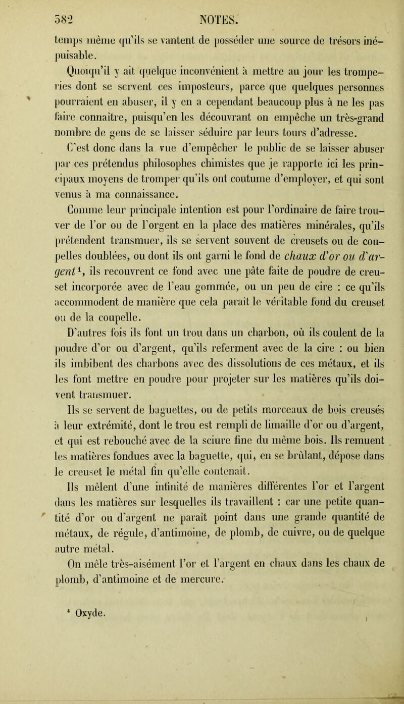 oH'l NOTES. temps même iju’ils se viintent de posséder mie souree de trésors iné- puisable. (Juoupi’il y ait ip.ielque inconvénient il mettre au jour les trompe- ries dont se servent ces imposteurs, parce que quelques personnes pourraient en abuser, il y en a cependant beaucoup plus à ne les pas laire connaître, puisqu’en les découvrant on empêche un très-grand nombre de gens de se laisser séduire par leurs tours d’adresse. C’est donc dans la vue d’empêcher le public de se laisser abuser |iar ces prétendus philosophes chimistes que je rapporte ici les prin- cipaux moyens de tromper qu’ils ont coutume d’employer, et qui sont venus à ma connaissance. Comme leur principale intention est pour l’ordinaire de faire trou- ver de For ou de Forgent en la yilace des matières minérales, qu’ils prétendent transmuer, ils se servent souvent de creusets ou de cou- pelles doublées, ou dont ils ont garni le fond de chaux d'or ou d'ar- gent^, ils recouvrent ce fond avec une pâte faite de poudre de creu- set incorporée avec de Feau gommée, ou un peu de cire : ce qu’ils accommodent de manière que cela parait le véritable fond du creuset ou de la coupelle. D’autres fois ils font un trou dans un charbon, où ils coulent de la poudre d’or ou d’aigent, qu’ils referment avec de la cire ; ou bien ils imbibent des charbons avec des dissolutions de ces métaux, et ils les font mettre en poudre jiour projeter sur les matières qu’ils doi- vent transmuer. Ils se servent de baguettes, ou de petits morceaux de bois creusés il leur extrémité, dont le trou est rempli de limaille d’or ou d’argent, et qui est rebouché avec de la sciure fine du même bois. Ils remuent les matières fondues avec la baguette, qui, en se brûlant, dépose dans le creuset le métal fin qu’elle contenait. Ils mêlent d’une inlinité de manières différentes For et l’argent dans les matières sur lesquelles ils travaillent : car une petite quan- tité d’or ou d’argent ne parait point dans une grande quantité de métaux, de régule, d’antimoine, de plomb, de cuivre, ou de quelque autre métal. On mêle très-aisément For et l’argent en chaux dans les chaux de plomb, d’antimoine et de mercure. Oxyde.