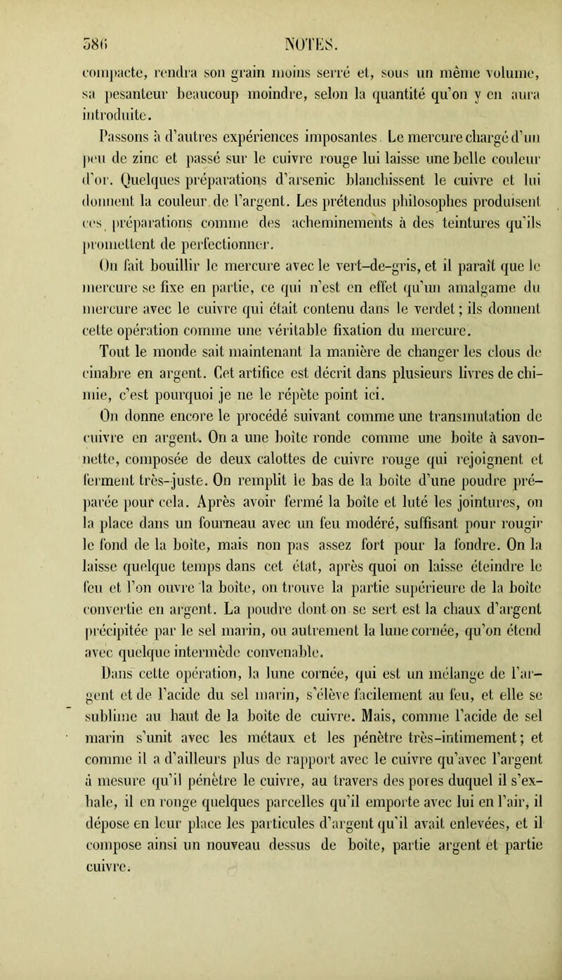 ^UTIiS. Ü8(i l'onipactc, iTiidia son grain moins serré et, sous un même volume, sa pesanteur beaucoup moindre, selon la quantité qu’on y en aura introduite. Passons à d’autres expériences imposantes. Le mercure chargé d’un ]ien de zinc et passe sur le cuivre rouge lui laisse une belle couleur d'or. Quelques préparations d’arsenic blanchissent le cuivre et lui donnent la couleur de l’argent. Les prétendus philosophes produisent ces préparations comme des acheminements à des teintures qu’ils |U'omettent de perfectionner. On fait bouillir le mercure avec le vert-de-gris, et il paraît que le mercure se fixe en partie, ce qui n’est en effet qu’iui amalgame du mercure avec le cuivre qui était contenu dans le verdet ; ils donnent cette opération comme une véritable fixation du mercure. Tout le monde sait maintenant la manière de changer les clous de cinabre en argent. Cet artifice est décrit dans plusieurs livres de chi- mie, c’est pourquoi je ne le répète point ici. On donne encore le procédé suivant comme une transmutation do cuivre en argent. On a une boîte ronde comme une boite à savon- nette, composée de deux calottes de cuivre l’ouge qui rejoignent et fei'ment très-juste. On remplit le bas de la boîte d’une poudre pré- ])arée pour cela. Après avoir fermé la boîte et luté les jointures, on la place dans un fourneau avec un feu modéré, suffisant pour rougir le fond de la boite, mais non pas assez fort pour la fondre. On la laisse quelque temps dans cet état, après quoi on laisse éteindre le feu et l’on ouvre la boîte, on trouve la partie supérieure de la boite convertie en argent. La [loudre dont on se sert est la cbaux d’argent précipitée par le sel marin, ou autrement la lune cornée, qu’on étend avec quelque intermède convenable. Dans cette opération, la lune cornée, qui est un mélange de l'ar- gent et de l’acide du sel marin, s’élève facilement au feu, et elle se sublime au haut de la boite de cuivre. Mais, comme l’acide de sel marin s’unit avec les métaux et les pénètre très-intimement ; et comme il a d’ailleurs plus de rapport avec le cuivre qu’avec l’argent à mesure qu’il pénètre le cuivre, au travers des pores duquel il s’ex- hale, il en ronge quelques parcelles qu’il emporte avec lui en l’air, il dépose en leur place les particules d’argent qu’il avait enlevées, et il compose ainsi un nouveau dessus de boite, partie argent et partie cuivre i