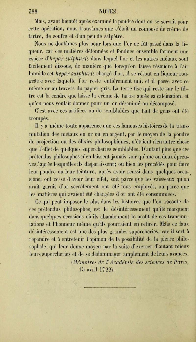 Mais, ayant ])ieiitût apres examiné la pondre dont on se servait pour cette opération, nous trouvâmes que c’était un composé de crème de tartre, de soufre et d’un peu de salpêtre. Nous ne doutâmes plus pour lors que l’or ne fût passe dans la li- queur, car ces matières détonnées et fondues ensemble forment une espèce d'Iirpar suljilums dans lequel l’or et les autres métaux sont facilement dissous, de manière que lorsqu’on laisse résoudre à l’aii' humide cet hepar sulphuris chargé d’or, il se résout en liqueur rou- geâtre avec laquelle l’or reste entièrement uni, et il passe avec ce même or au travers du pajiicr gris. La terre fixe qui reste sur le fil- tre est la cendre que laisse la crème de tartre après sa calcination, cl (pi’on nous voulait donner pour un or désanimé ou décomposé. C’est avec ces artifices ou de scmhlahles que tant de gens ont été trompés. Il y a meme toute apparence que ces fameuses histoires de la trans- mutation des métaux en or ou en argent, par le moyen de la poudre de jirojection ou des élixirs philosophiques, n’étaient rien autre chose que l’effet de quelques supercheries semhlahles. D’auhant plus que ces jirétendus philosophes n’en laissent jamais voir qu’une ou deux épreu- ves,'après lesquelles ils disparaissent ; ou bien les procédés pour faire leur poudre ou leur teinture, après avoir réussi dans quelques occa- sions, ont cessé d’avoir leur effet, soit parce que les vaisseaux qu’on avait garnis d’or secrètement ont été tous employés, ou parce que les matières qui avaient été chargées d’or ont été consommées. Ce qui peut imposer le plus dans les histoires que l’on raconte de ces prétendus philosophes, est le désintéressement qu’ils marquent dans quelques occasions où ils abandonnent le profit de ces transmu- tations et riionneur même qu’ils pourraient en retirer. Mais ce faux désintéressement est une des plus grandes supercheries, car il sert à répandre et à entretenir l’opinion de la possibilité de la pierre philo- sophale, qui leur donne moyen par la suite d’exercer d’autant mieux leurs supercheries et de se dédommager amplement de leurs avances. (Mémoù'es de l'Académie des srietires de Paris, IT) avril 172'2).