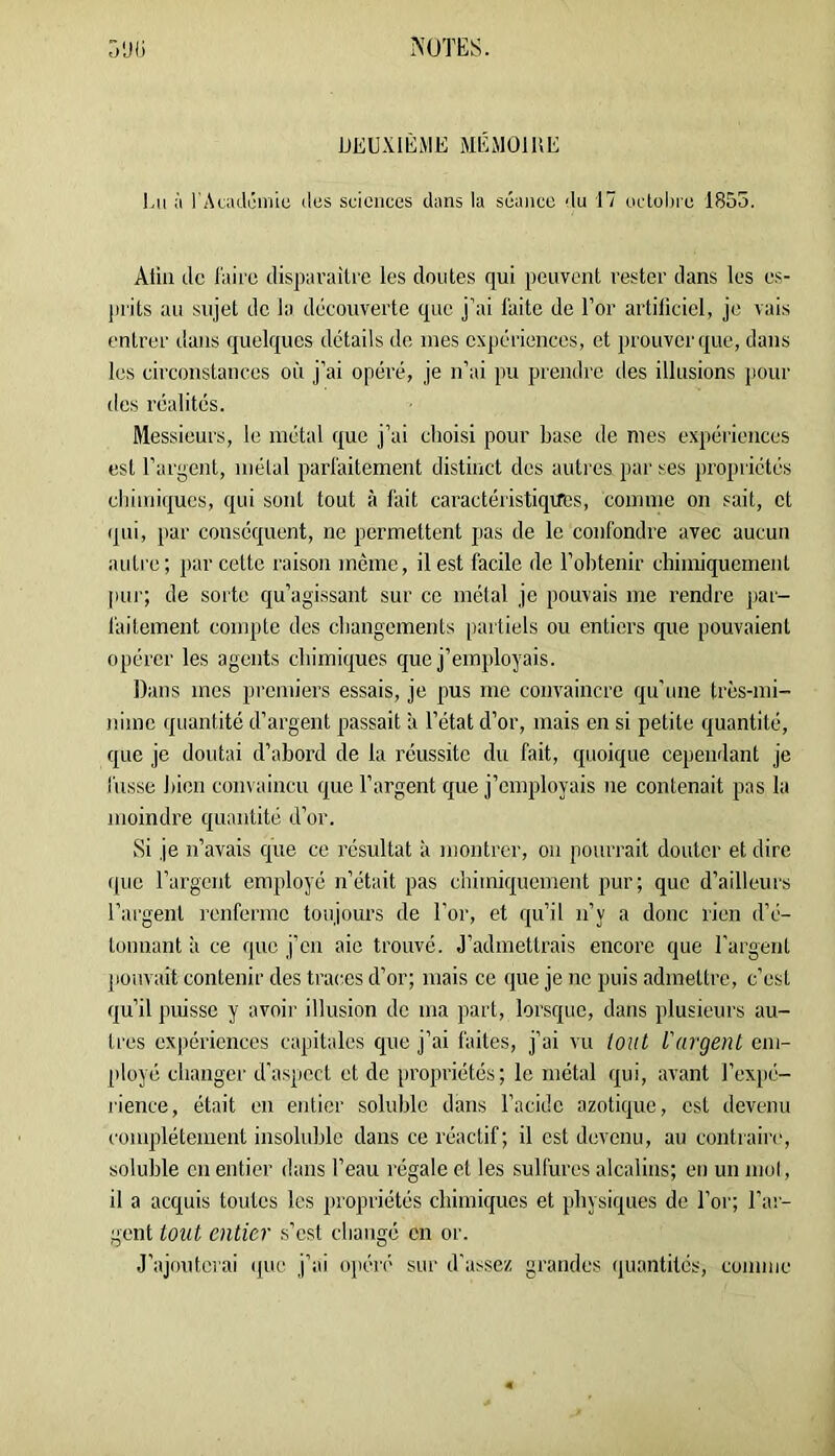 DEUXIÈME MÉMOIRE )-u ù rAaidcniiu des sciences dans la séance du 17 oclobre 1855. Aliii de l'airo disparaître les doutes qui peuvent rester dans les cs- jirits au sujet de la découverte que j’ai faite de l’or artificiel, je vais entrer dans quelques details de mes expériences, et prouver que, dans les circonstances où j’ai opéré, je n’ai pu prendre des illusions pour des réalités. Messieurs, le métal que j’ai choisi pour base de nies e.xpériences est l’argent, mêlai parfaitement distinct des autres par ses propiiétés chimiques, qui sont tout à fait caractéristiqifes, comme on sait, et qui, par conséquent, ne permettent pas de le confondre avec aucun auti e; par cette raison même, il est facile de l’obtenir chimiquement pur; de sorte qu’agissant sur ce métal je pouvais me rendre par- faitement compte des changements partiels ou entiers que pouvaient opérer les agents chimiques que j’employais. Dans mes premiers essais, je pus me convaincre qu’une très-mi- nime quantité d’argent passait 'a l’état d’or, mais en si petite quantité, que je doutai d’abord de la réussite du fait, quoique cependant je fusse bien coin aincu que l’argent que j’employais ne contenait pas la moindre quantité d’or. Si je n’avais que ce résultat à montrer, ou pourrait douter et dire que l’argent employé n’était pas chimiquement pur; que d’ailleurs l’argent renferme toujours de l'or, et qu’il n’y a donc rien d’é- tonnant à ce que j’en aie trouvé, d’admettrais encore que l’argent pouvait contenir des traces d’or; mais ce que je ne puis admettre, c’est qu’il puisse y avoir illusion de ma part, lorsque, dans plusieurs au- tres cx|)ériences capitales que j’ai faites, j’ai vu tout l'argent em- ployé changer d’aspect et de propriétés; le métal qui, avant l’expé- rience, était en entier soluble dans l’acide azotique, est devenu complètement insoluble dans ce réactif; il est devenu, au contiainq soluble en entier dans l’eau régale et les sulfures alcalins; en un mut, il a acquis toutes les propriétés chimiques et physiques de l’or; l’ar- gent tout entier s’est changé en or. .J’ajoutci'ai (pic j’ai opéré sur d'assez grandes quantités, comme