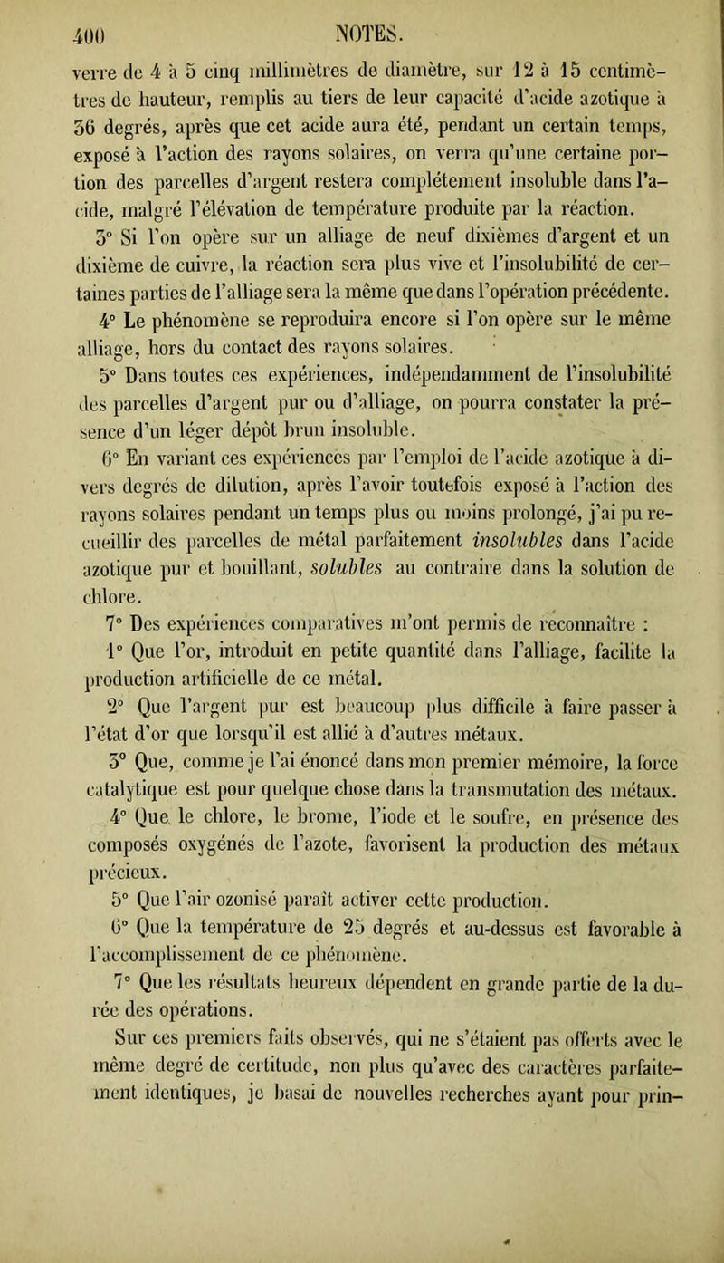 verre de 4 a 5 cinq lailliuiètres de diamètre, sur 12 à 15 centimè- tres de hauteur, remplis au tiers de leur capacité d’acide azotique à 36 degrés, après que cet acide aura été, pendant un certain temps, exposé à l’action des rayons solaires, on verra qu’une certaine por- tion des parcelles d’argent restera complètement insoluble dans Ta- cide, malgré l’élévation de température produite par la l’éaction. 3° Si Ton opère sur un alliage de neuf dixièmes d’argent et un dixième de cuivre, la réaction sera plus vive et l’insolubilité de cer- taines parties de l’alliage sera la même que dans l’opération précédente. 4° Le phénomène se reproduira encore si Ton opère sur le même alliage, hors du contact des rayons solaires. 5° Dans toutes ces expériences, indépendamment de l’insolubilité des parcelles d’argent pur ou d’alliage, on pourra constater la pré- sence d’un léger dépôt brun insoluble. 6° En variant ces expériences par l’emploi de Tacide azotique à di- vers degrés de dilution, après l’avoir toutefois exposé à l’action des rayons solaires pendant un temps plus ou moins prolongé, j’ai pu re- cueillir des parcelles de métal parfaitement insohibles dans Tacide azotique pur et bouillant, solubles au contraire dans la solution de chlore. 7° Des expériences conqjaratives m’ont permis de reconnaître : 1° Que Tor, introduit en petite quantité dans l’alliage, facilite la production artificielle de ce métal. 2° Que l’argent jiur est beaucoup plus difficile à faire passer à l’état d’or que lorsqu’il est allié à d’autres métaux. 3“ Que, comme je Tai énoncé dans mon premier mémoire, la force catalytique est pour quelque chose dans la transmutation des métaux. 4° Que. le chlore, le brome, Tiode et le soufre, en présence des composés oxygénés de Tazote, favorisent la production des métaux précieux. 5° Que Tair ozonisé parait activer cette production. 6° Que la température de 25 degrés et au-dessus est favorable à Taccomplisscment de ce phériomèiie. 7° Que les résultats heureux dépendent en grande partie de la du- rée des opérations. Sur ces premiers faits observés, qui ne s’étaient pas offerts avec le même degré de certitude, non plus qu’avec des caractères parfaite- ment identiques, je basai de nouvelles recherches ayant pour prin-