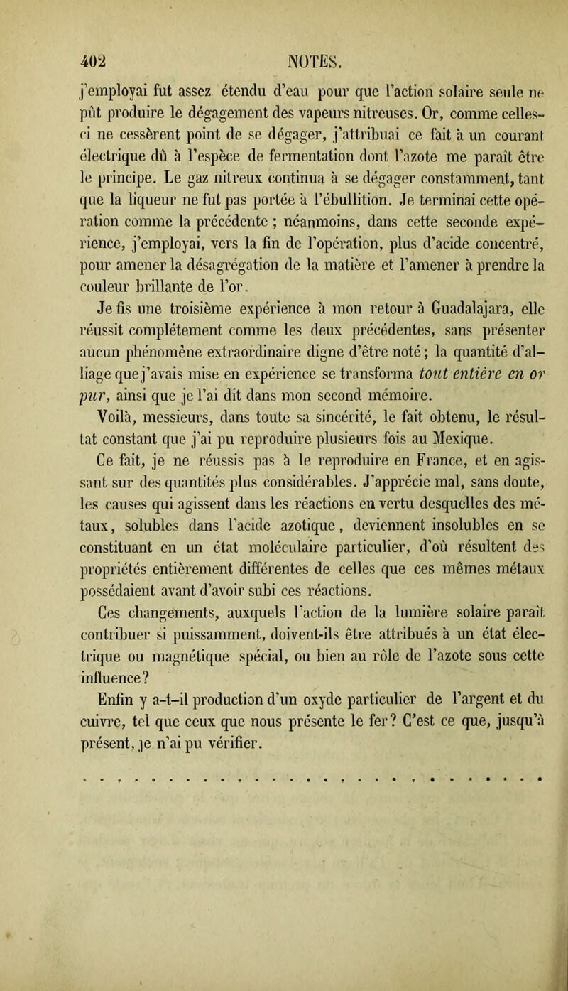 j’employai fut assez étendu d’eau pour que l’action solaire seule ne pût produire le dégagement des vapeurs nitreuses. Or, comme celles- ci ne cessèrent point de se dégager, j’attribuai ce fait à un couranl électrique dû à l’espèce de fermentation dont l’azote me paraît être le principe. Le gaz nitreux continua à se dégager constamment, tant que la liqueur ne fut pas portée à l’ébullition. Je terminai cette opé- ration comme la précédente ; néanmoins, dans cette seconde expé- rience, j’employai, vers la fin de l’opération, plus d’acide concentré, pour amener la désagrégation de la matière et l’amener à prendre la couleur brillante de l’or. Je fis une troisième expérience à mon retour à Guadalajara, elle réussit complètement comme les deux précédentes, sans présenter aucun phénomène extraordinaire digne d’être noté ; la quantité d’al- liage quej’avais mise en expérience se ti’ansforma t07it entière en or pur, ainsi que je l’ai dit dans mon second mémoire. Voilà, messieurs, dans toute sa sincérité, le fait obtenu, le résul- tat constant que j’ai pu reproduire plusieurs fois au Mexique. Ce fait, je ne réussis pas à le reproduire en France, et en agis- ■sant sur des quantités plus considérables. J’appi’écie mal, sans doute, les causes qui agissent dans les réactions en vertu desquelles des mé- taux , solubles dans l’acide azotique, deviennent insolubles en se constituant en un état moléculaire particulier, d’où résultent des propriétés entièrement différentes de celles que ces mêmes métaux possédaient avant d’avoir subi ces réactions. Ces changements, auxquels l’action de la lumière solaire parait contribuer si puissamment, doivent-ils être attribués à un état élec- trique ou magnétique spécial, ou bien au rôle de Tazote sous cette influence? Enfin y a-t-il production d’un oxyde particulier de l’argent et du cuivre, tel que ceux que nous présente le fer? C’est ce que, jusqu’à présent,,]e n’ai pu vérifier.