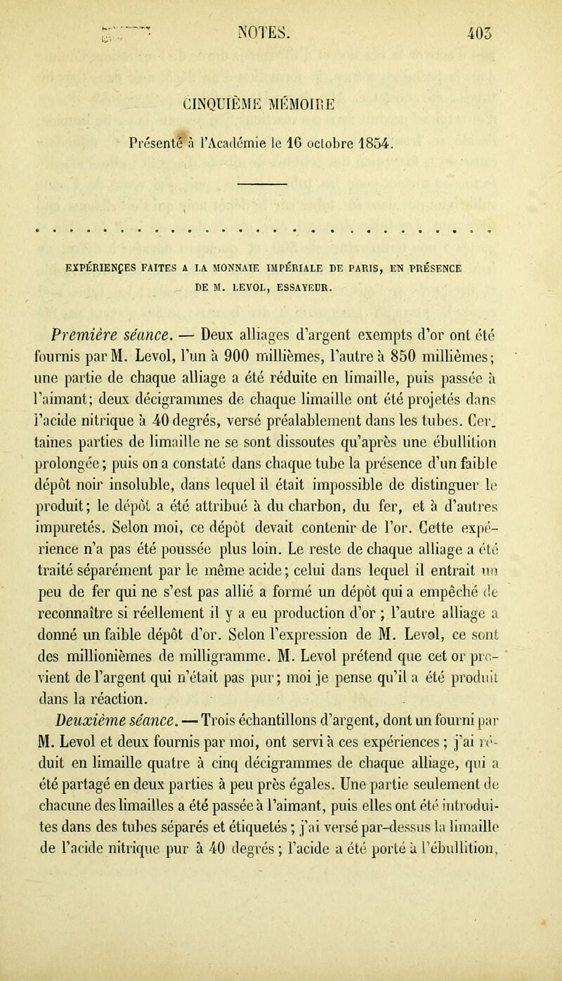 CINQUIÈME MÉMOir.E Présenté à l’Académie le 16 oclobre 1854. EXPÉRIENfES FAITES A IA MONNAIE IMPÉRIALE DE PARIS, EN PRÉSENCE DE M. LEVOL, ESSAYEUR. Première séance. — Deux alliages d’argent exempts d’or ont été fournis par M. Levol, l’un à 900 millièmes, l’autre à 850 millièmes; une partie de chaque alliage a été réduite en limaille, puis passée à l’aimant; deux décigrammes de chaque limaille ont été projetés dans l’acide nitrique à 40 degrés, versé préalablement dans les tubes. Cer. taines parties de limaille ne se sont dissoutes qu’après une ébullition prolongée ; puis on a constaté dans chaque tube la présence d’un faible dépôt noir insoluble, dans lequel il était impossible de distinguer le produit ; le dépôt a été attribué à du charbon, du fer, et à d’autres impuretés. Selon moi, ce dépôt devait contenir de Tor. Cette expé- rience n’a pas été poussée plus loin. Le reste de chaque alliage a été traité séparément par le même acide; celui dans lequel il entrait un peu de fer qui ne s’est pas allié a formé un dépôt qui a empêché de reconnaître si réellement il y a eu production d’or ; l’autre alliage a donné un faible dépôt d’or. Selon l’expression de M. Levol, ce sont des millionièmes de milligramme. M. Levol prétend que cet or pro- vient de l’argent qui n’était pas pur; moi je pense qu’il a été produit dans la réaction. Deuxième séance. — Trois échantillons d’argent, dont un fourni par M. Levol et deux fournis par moi, ont servi à ces expériences ; j’ai r<‘- duit en limaille quatre à cinq décigrammes de chaque alliage, qui a été partagé en deux parties à peu près égales. Une partie seulement de chacune des limailles a été passée à l’aimant, puis elles ont été introdui- tes dans des tubes séparés et étiquetés ; j’ai versé par-dessus la limaille de l’acide nitrique pur à 40 degrés; l’acide a été porté a Tébullition,