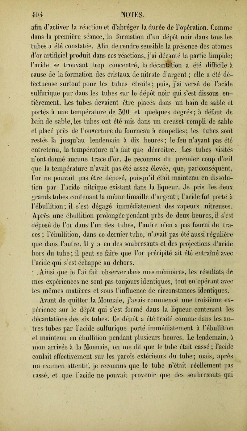 afin d’activer la réaction et d’abréger la durée de l’opération. Comme dans la première séance, la formation d’un dépôt noir dans tous les tubes a été constatée. Afin de rendre sensible la présence des atomes d’or artificiel produit dans ces réactions, j’ai décanté la partie limpide; l’acide se trouvant trop concentré, la décanfeioii a été difficile à cause de la formation des cristaux de nitrate d’argent ; elle a été dé- fectueuse surtout pour les tubes étroits ; puis, j’ai versé de l’acide sulfurique pur dans les tubes sur le dépôt noir qui s’est dissous en- tièrement. Les tubes devaient être placés dans un bain de sable et portés a une température de 300 et quelques degrés ; à défaut de bain de sable, les tubes ont été mis dans un creuset rempli de sable et placé près de l’ouverture du fourneau à coupelles; les tubes sont restés là jusqu’au lendemain à dix heures; le feu n’ayant pas été entretenu, la température n’a fait que décroître. Les tubes visités n’ont donné aucune trace d’or. Je reconnus du premier coup d’œil (|ue la température n’avait pas été assez élevée, que, par conséquent, l'or ne pouvait pas être déposé, puisqu’il était maintenu en dissolu- tion par l’acide nitrique existant dans la liqueur. Je pris les deux grands tubes contenant la même limaille d’argent ; l’acide fut porté à l’ébullition; il s’est dégagé immédiatement des vapeurs nitreuses. Après une ébullition prolongée pendant près de deux heures, il s’est déposé de l’or dans l’un des tubes, l’autre n’en a pas fourni de tra- ces ; l’ébullition, dans ce dernier tube, n’avait pas été aussi régulière que dans l’autre. 11 y a eu des soubresauts et des projections d’acide hors du tube ; il peut se faire que l’or précipité ait été entraîné avec l’acide qui s’est échappé au dehors. . Ainsi que je l’ai fait observer dans mes mémoires, les résultats de mes expériences ne sont pas toujours identiques, tout en opérant avec les mêmes matières et sous l’influence de circonstances identiques. Avant de quitter la Monnaie, j’avais commencé une troisième ex- périence sur le dépôt qui s’est formé daus la liqueur contenant les décantations des six tubes. Ce dépôt a été traité comme dans les au- tres tubes par l’acide sullürique porté immédiatement à l’ébullition et maintenu en ébullition pendant plusieurs heures. Le lendemain, à mon arrivée à la Monnaie, on me dit que le tid^e était cassé ; l’acide coulait effectivement sur les parois extérieurs du tube; mais, après un examen attentif, je reconnus que le tube n’était réellement pas ca.ssé, et que l’acide ne pouvait provenir que des soidjresauts (pii