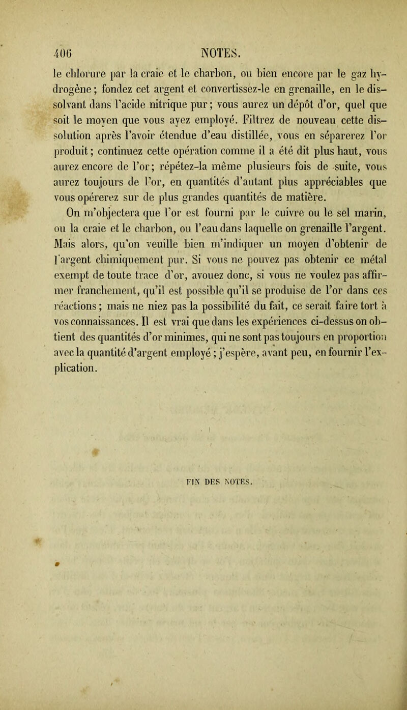 le cliloi'ure par la craie et le charbon, ou bien encore par le gaz hy- drogène ; fondez cet argent et convertissez-le en grenaille, en le dis- solvant dans l’acide nitrique pur ; vous aurez un dépôt d’or, quel que soit le moyen que vous ayez employé. Filtrez de nouveau cette dis- solution après l’avoir étendue d’eau distillée, vous en séparerez l’or produit; continuez cette opération comme il a été dit plus haut, vous aurez encore de l’or ; répétez-la même plusieurs fois de suite, vous aurez toujours de l’or, en quantités d’autant plus appréciables que vous opérerez sur de plus grandes quantités de matière. On m’objectera que l’or est fourni par le cuivre ou le sel marin, ou la craie et le charbon, ou l’eau dans laquelle on grenaille l’argent. Mais alors, qu’on veuille bien m’indiquer un moyen d’obtenir de l'argent chimiquement pur. Si vous ne pouvez pas obtenir ce métal exempt de toute trace d’or, avouez donc, si vous ne voulez pas affir- mer franchement, qu’il est possible qu’il se produise de l’or dans ces réactions ; mais ne niez pas la possibilité du fait, ce serait faire tort à vosconnaissances.il est vrai que dans les expériences ci-dessus on ob- tient des quantités d’or minimes, qui ne sont pas toujours en proportion avec la quantité d’argent employé ; j’espère, avant peu, en fournir l’ex- plication. riX DES NOTES.