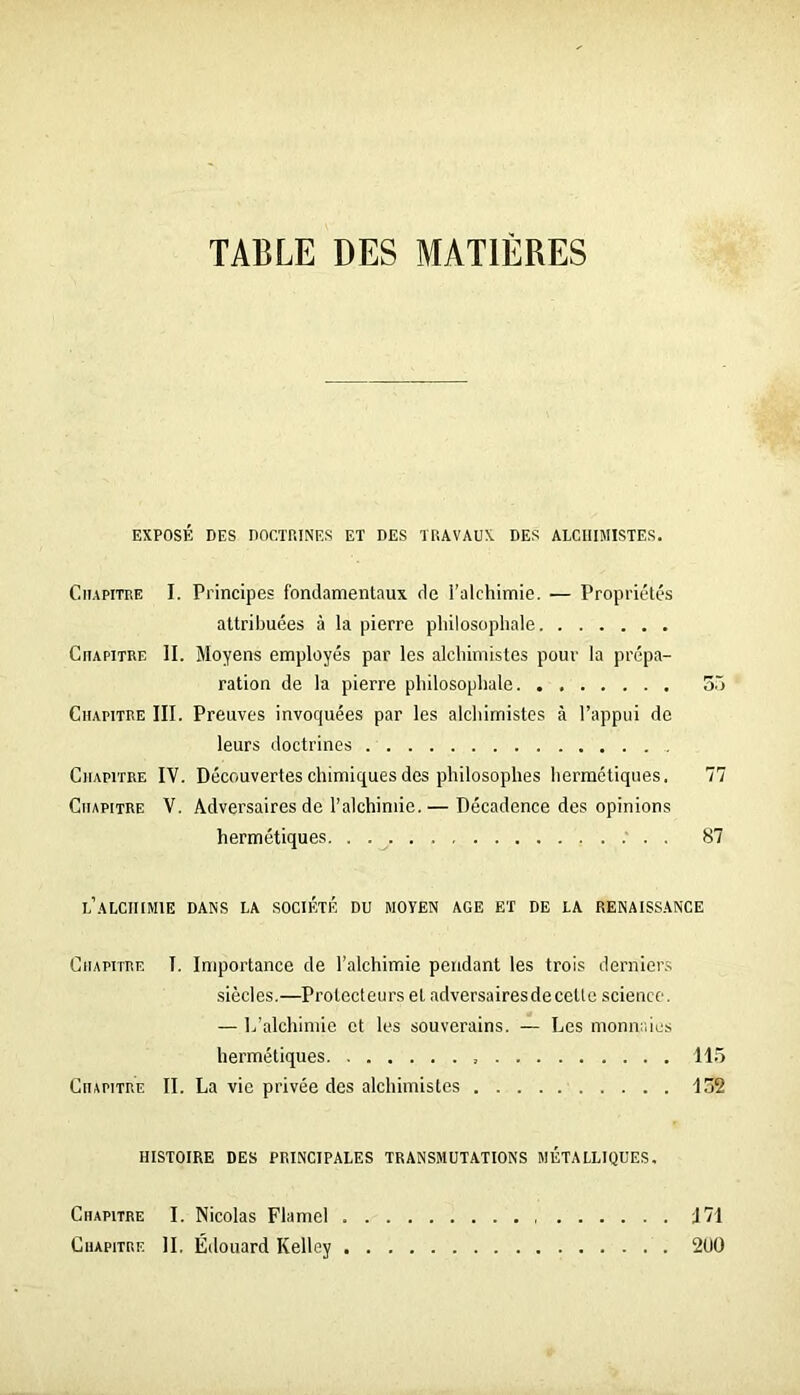 TABLE DES MATIÈRES EXPOSÉ DES nOCTHINES ET DES TliAVAUX DES ALCHIMISTES. Chapitre I. Principes fondamentaux de i’alchimie. — Propriétés attribuées à la pierre philosophale Chapitre II. Moyens employés par les alchimistes pour la prépa- ration de la pierre philosophale Sô Chapitre III. Preuves invoquées par les alchimistes à l’appui do leurs doctrines Chapitre IV. Découvertes chimiques des philosophes hermétiques. 77 Chapitre V. Adversaires de l’alchimie.— Décadence des opinions hermétiques 87 l’aLCIHMIE dans la société DU MOYEN AGE ET DE LA RENAISS.ANCE Chapitre I. Importance de l’alchimie pendant les trois dernier.s siècles.—Protecteurs et adversairesdecetle science. — L'alchimie et les souverains. — Les monnaies hermétiques 115 Chapitre II. La vie privée des alchimistes 152 HISTOIRE DES PRINCIPALES TRANSMUTATIONS MÉTALLIQUES. Chapitre I. Nicolas Flamel 171 Chapitre IL Édouard Kelley 2U0