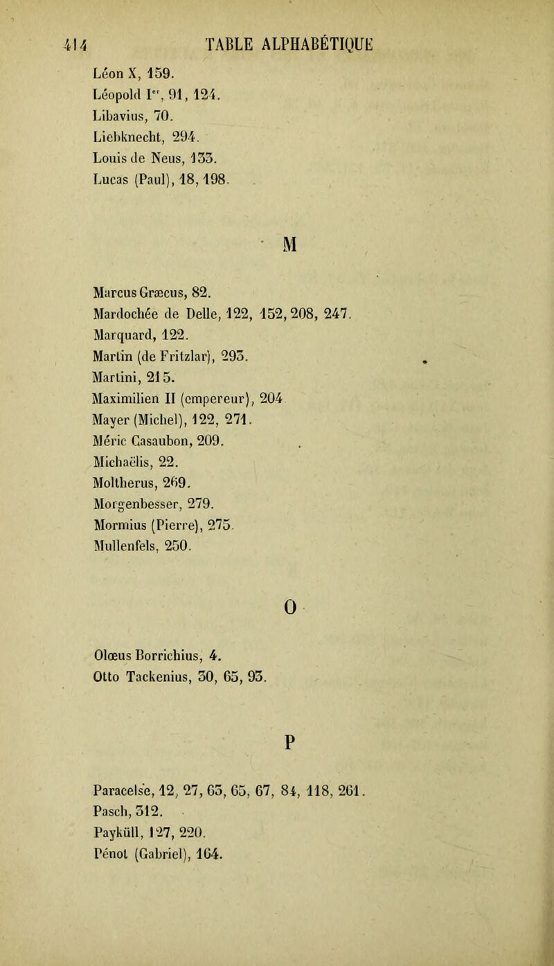 Léon X, 159. Léopold I, 91, 124. Libavius, 70. Liel)knecht, 294, Louis de Neus, 133. Lucas (Paul), 18,198 M Marcus Græcus, 82. Mardochée de Belle, 122, 152,208, 247, Marquard, 122. Martin (de Fritzlar), 293. Martini, 21 5. Maximilien II (empereur), 204 Mayer (Michel), 122, 271. Mérie Casaubon, 209. Michaëlis, 22. Moltherus, 209. Morgenbesser, 279. Mormius (Pierre), 275. Mullenfels, 250. O Olœus Borriebius, 4. Otto Tackenius, 30, 65, 93. P Paracelse, 12, 27, 63, 65, 67, 84, 118, 261. Pasch, 312. Payküll, 127, 220. Pénot (Gabriel), 164.