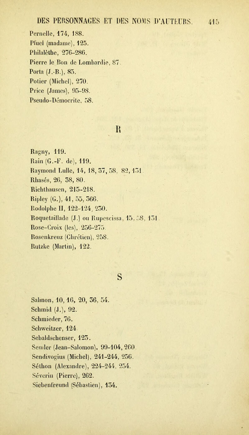 Femelle, 17-4, 188. Pl'uel (madame), 125. Philalèthe, 27C-2S6. Pierre le Bon de Lombardie, 87. Porta (J.-B.), 85. Potier (Michel), 270. Price (James), 05-98. Pseiido-Démocrite, 58. Bagny, 119. Bain (G.-E. de), 119. Baymond Bulle, 14, 18, 37, 58, 82,15! Bliasés, 20, 58, 80. Biclitbausen, 215-218. Bifiley (G.), 41, 55, 560. Bodolphe II, 122-124, 250. Boquetaillade (J.) ou Bupescissa, 15,58, 151 Bose-Croix (les), 256-275. Bosenkreuz (Chrétien), 258. Butzke (Martin), 122. S Salmon, 10,16, 20, 36, 54. Schmid (J.), 92. Schmieder, 76. Schweitzer, 124 Sehaldschenser, 123. Semler (Jean-Salomon), 99-104, 260 Sendivogius (Michel), 241-244, 256. Séthon (Alexandre), 224-244, 254. Sévcrin (Pierre), 262. Siehenl'reund (Sébastien), 154.