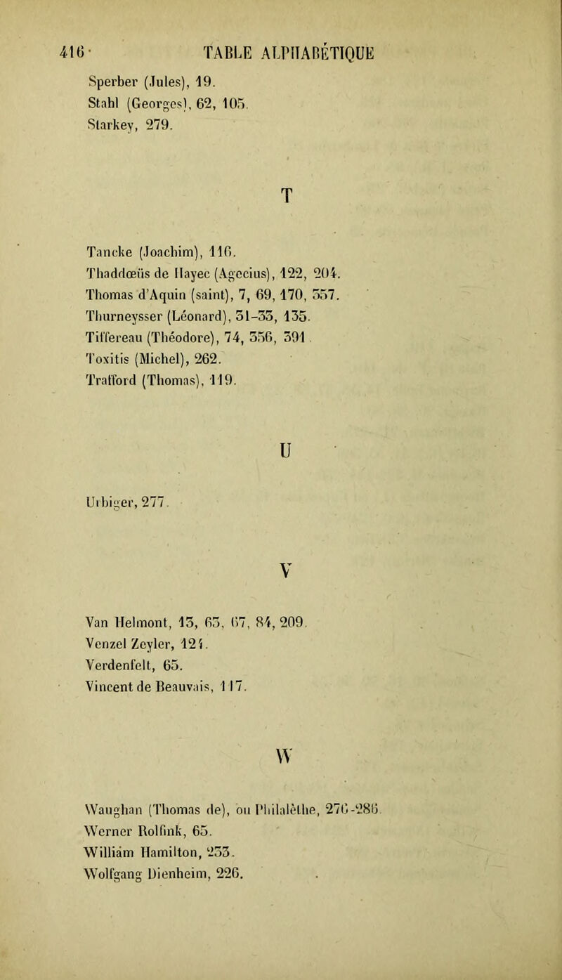 mi- TABLE ALPIIARÉTIOUE Sperber (.Iules), 19. Stahl (Georgo.s), 62, lO.'ï, Slarkey, 279. T Tancke (.loacliim), 116. Tli.iddceüs de Ilayec (.\gccius), 122, 204. Thomas d’Aquin (saint), 7, 69,170, 557. Tliurneysser (Léonard), 31-55, 135. TitTereau (Théodore), 74, 556, 391 Toxitis (Michel), 262. Tral'ford (Thomas), Tl9. U Uihiger, 277. V Van Helmont, 15, 65, 67, 84,209. Vcnzel Zeyler, 121. Verdenl'ell, 65. Vincent de Beauvais, 117. w Waughan (Thomas de), ou l'Iiilalèthe, 276-286 Wcrner Rolfink, 65. William Hamilton, 253. Wolfgang Uienheim, 226.