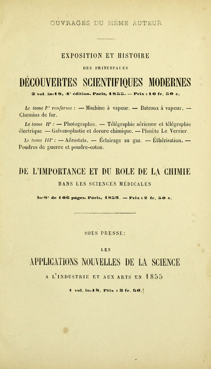 OUVRAGES DU MÊME AUTEUfl EXPOSITION ET HISTOIRE DES PRINCIPAIES DÉCOUVERTES SCIENTIFIQUES MODERNES 3 vol. in>l S» 4*^ édition» Paris» 1 SSG. — Prix $ 1 O fr. 50 c» Le tome renferme : — Machine à vapeur. — Bateaux à vapeur. — Chemins de fer. Le tome IV : — Photographie. — Télégraphie aérienne et télégraphie électrique — Galvanoplastie et dorure chimique. — Planète Le Verrier. Le tome IIV: —Aérostats. — Eclairage au gaz, — Ethérisation. — Poudres de guerre et poudre-coton. DE L’IMPORTANCE ET DU ROLE DE LA CHIMIE DANS LES SCIENCES MÉDICALES ln*8° de 1 OO pages^ Pdris» 1 858. — Prix s 8 fr. 50 c. sous PRESSE: LES A l’industrie et aux arts en 1855 « vol. In.tS. Pt^iv ! s tr. ËO.]