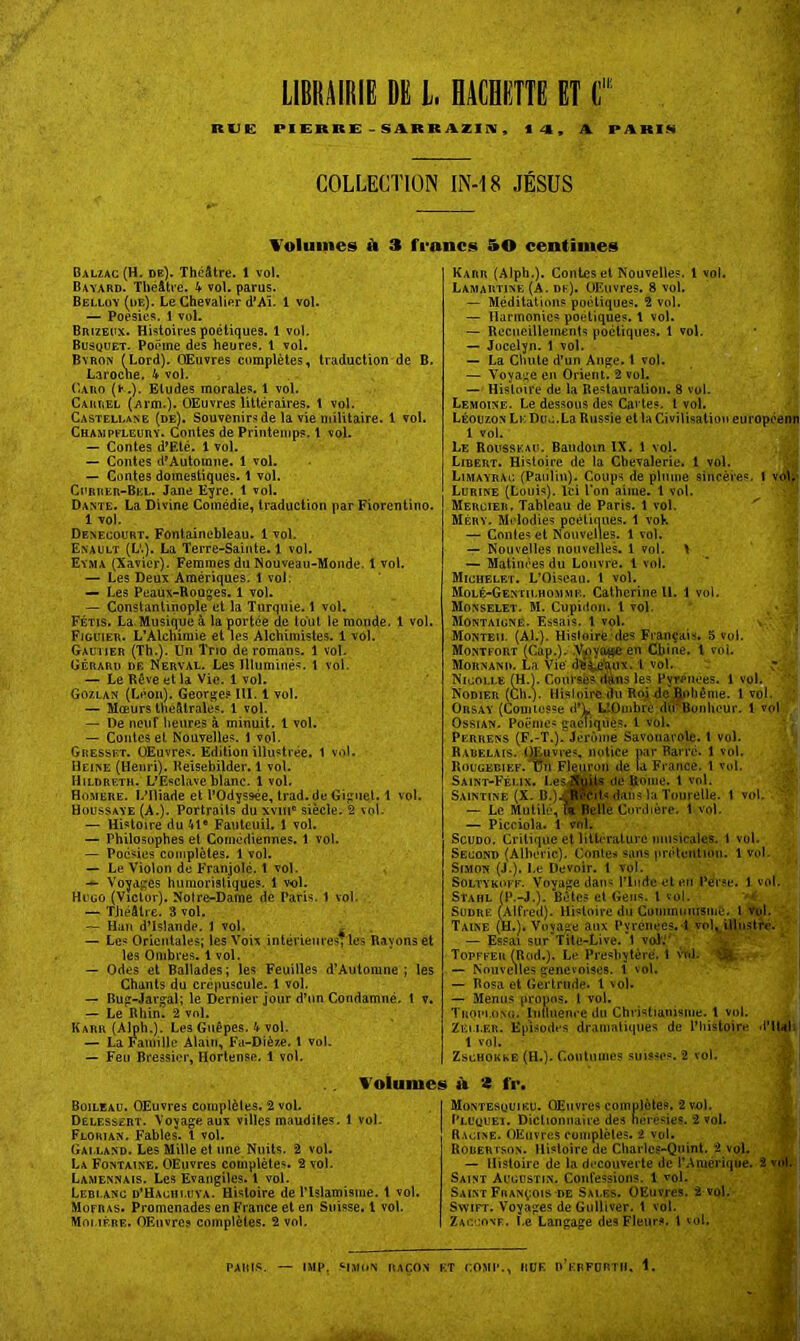 Ruc: LIBRAiniB DE l. BACHETTE ET C' | PIERRE - SüiRRAZlIV, «4, A PARIM COLLECTION IN-18 JÉSUS Volumes k 3 francs 50 centimes Balzac (H. de). Théâtre. 1 vol. Bayard. Théâtre. 4- vol. parus. Belloy (de). Le Chevalier d’Aï. 1 vol. — Poésies. 1 vol. Brizeux. Histoires poétiques. 1 vol. Busquet. Poème des heures. 1 vol. Byron (Lord). Œuvres complètes, traduction de B. Laroclie. 4 vol. Caro (»■.). Eludes morales. 1 vol. Carrel (Arm.)* OEuvres littéraires, t vol. Castellane (de). Souvenirs de la vie militaire. 1 vol. Champeleury. Contes de Printemps. 1 vol. — Contes d^Eté. 1 vol. — Contes d'Autorane. 1 vol. — Contes domestiques. 1 vol. Ci'rrer-Bel. Jane Eyre. 1 vol. Dante. La Divine Comédie, traduction narFiorentino. 1 vol. Deneooürt. Fontainebleau. 1 vol. Enault (L'.). La Terre-Sainte. 1 vol. Eyma (Xavier). Femmes du Nouveau-Monde, t vol. — Les Deux Amériques. 1 vol. — Les Peaùx-Rouges. 1 vol. — Constantinople et la Turquie. î vol. Fétis, La.Musique à la portée de tout le monde. 1 vol. Figuier. L’Alchimie et les Alchimistes. 1 vol. Gautier (Th.). Un Trio de romans. 1 vol. Gérard de N^erval. Les Illuminés. 1 vol. — LeKôveetla Vie. 1 vol. Gozlan (Léon). Georges III. 1 vol. — Mœurs théâtrales, l vol. — De neuf lieures à minuit. 1 vol. — Contes et Nouvelles. 1 vol. Gresset. üEuvre.s. Edition illustrée. 1 vol. Heine (Hemi). Beisebilder. 1 vol. Hildreth. L’Esclave blanc. 1 vol. Homëre. L’Iliade et l’Odyssée, trad.de Giguel. 1 vol. Houssaye (A.). Portraits du xviii® siècle. 2 vol- — Histoire du 41® Fauteuil. 1 vol. — Philosophes et Comédiennes. 1 vol. — Poésies complètes. 1 vol. — Le Violon de Franjolé. 1 vol. Voyages humoristiques. 1 vol. Hugo (Victor). Notre-Dame de Paris. 1 vol. — TJiéâlre. 3 vol. — Hau d’Islande. 1 vol. . — Les Orientales; les Voix intérieures; les Rayons et les Ombres. 1 vol. — Odes et Ballades; les Feuilles d’Automne ; les Chants du crépuscule. 1 vol. — Rug-Jargal; le Dernier jour d’un Condamné. 1 v. — Le Rhin. 2 vol. Karr (Alph.). Les Guêpes. 4 vol. — La Famille Alain, Fa-Dièze. 1 vol. — Feu Bressier, Horlense. 1 vol. Karr (Alph.). Contes et Nouvelles, l vol. Lamartine (A. dk). OEuvres. 8 vol. ~ Méditatiims poétiques. 2 vol. — Harmonies poétiques. 1 vol. — Recueillements poctique.s. 1 vol. — Jücelyn. 1 vol. — La Chute d’un Ange, t vol. — Voyage en Orient. 2 vol. — Histoire de la Restauration. 8 vol. Lemoine. Le dessous des Cartes, l vol. Léouzon Lk Due. La Russie et la Civilisation européenn 1 vol. Le Rousseau. Baudoin IX. 1 vol. Libërt. Histoire de la Chevalerie, l vol. Limayrai; (Panliu). Coups de plume sincères. 1 vol:- Lurine (Louis). Ici Ton aime. 1 vol. Mercier. Tableau de Paris. 1 vol. Méry. Mi'lodies pcélkiues. 1 voK — Coules et Nouvelles. 1 vol. ^ — Nouvelles nouvelles. 1 vol. \ — Matinées du Louvre. 1 vol. Michelet. L’Oiseau. 1 vol. Molé-Gentilhomme. Catherine il 1 vol. ‘ Monselet. M. Cupiilon. 1 vol. . * a Montaigne. Essais. 1 vol. » ‘ ; ’ Monteu. (Al.). Histoire des Français, 5 vol. ,, ' Monti-ort (Cap.). .V^iyo^en Chine, l vol. Mounand. La Vie' l vol. Nicolle (H.). Coursés ilaus les Pyrenees. 1 vol. Nodier (Ch.y Hisioirc du Roj de^>liême. 1vol. ;; Orsay (Comiusse d’L LlOmbre dirBonhcur. 1 vol , OssiAN. Poëme« gamiqués. 1 vol. * . Perrens (F.-T.). JiTüiiiè Savouarole. t vol. Rarelais. Œuvres, notice par Barre. 1 vol. Rougedief. üii Fl^ron de la France. 1 vol. Saint-Félix, I.esjÊ^ de Borne, t vol. Saintine (X. D.)JWcit«-dan« la Tourelle. 1 vol. — Le Mutilé, ft^Belle Cordière. 1 vol. y: — Picciola. 1 vnl, ScuDO. Critique et littérature musicales. \ vol. Second (Alboric). Contes sans prétention. 1vol. Simon (J.). Le Devoir. 1 vol. SoLTYKoi F. Voyage dan« riiidc et en Perse. 1 vol. Stahl (P.-J.). Bêtes et Gens, l vol. ‘4 SUDRE (Alfred). Hi'^toirc du Commumsinê. l TDl. Taine (H.). Voyage aux Pyrénées, d vol^ülustfé* — Es.cai sur'Tile-Live. 1 voï.'' ’Jij  I Topffeu (Rod.). Le Presbytère. 1 \vd. j — Nouvelles genevoises. 1 vol. ' — Posa et Gertrude. 1 vol. — Menus propos. 1 vol. Troim.onu. liJÜuence du Christianisme, t vol. Zm.i.ER. Episodes dramaliques de l’histoire inii^i' 1 vol. .i I ZscHOKKE (H.)- Coutumes suisses. 2 vol. « | l'oiumes À tS fr. Boileau. OEuvres complètes. 2 vol. Delessert. Voyage aux villes maudites. 1 vol. Florian. Fables, t vol. Galland. Les Mille et une Nuits. 2 vol. La Fontaine. OEuvres complètes. 2 vol. Lamennais. Les Evangiles. 1 vol. Leblanc d’Hachuiya. Histoire de Plslamisiue. t vol. Mofras. Promenades en France et en Suisse, l vol. Molière. OEuvres complètes. 2 vol. Montesuuiiîu. Œuvres complcles. 2 vol. l’LuyuEi. Dictionnaire des ncresies. 2 vol. Racine. OEuvres complètes. 2 vol. Robertson. Histoire de Charles-Quinl. 2 voL — Histoire de la decouverte de l’Amérique. Saint Augustin. Confessions. 1 vol. Saint François DE Sales. OEuvres. 2 vol.- Swift. Voyages de Gulliver. 1 vol. Zaoconf. Le Langage des Fleurs, l vol. I PAIllS. — IMP. HJK.N 11,ICON KT COMI’., IlUF. D’kbFDRTII. 1.