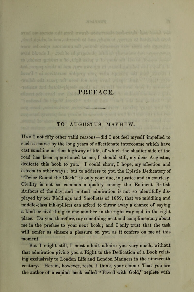 PREFACE. TO AUGUSTUS MAYHEW. Had I not fifty other valid reasons—did I not feel myself impelled to such a course by the long years of affectionate intercourse which have cast sunshine on that highway of life, of which the shadier side of the road has been apportioned to me, I should still, my dear Augustus, dedicate this book to you. I could show, I hope, my affection and esteem in other ways; but to address to you the Epistle Dedicatory of “Twice Round the Clock” is only your due, in justice and in courtesy. Civility is not so common a quality among the Eminent British Authors of the day, and mutual admiration is not so plentifully dis- played by our Fieldings and Smolletts of 1859, that we middling and middle-class ink-spfilers can afford to throw away a chance of saying a kind or civil thing to one another in the right way and in the right place. Do you, therefore, say something neat and complimentary about me in the preface to your next book; and I only trust that the task will confer as sincere a pleasure on you as it confers on me at this moment. But I might still, I must admit, admire you very much, without that admiration giving you a Right to the Dedication of a Book relat- ing exclusively to London Life and London Manners in the nineteenth century. Herein, however, rests, I think, your claim : That you are the author of a capital book called “ Paved with Gold,” replete with