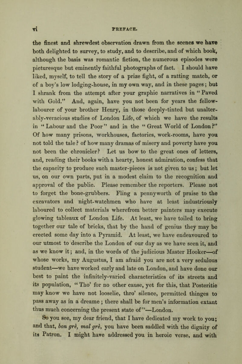 the finest and shrewdest observation drawn from the scenes we have both delighted to survey, to study, and to describe, and of which book, although the basis was romantic fiction, the numerous episodes were picturesque but eminently faithful photographs of fact. I should have liked, myself, to tell the story of a prize fight, of a ratting match, or of a boy’s low lodging-house, in my own way, and in these pages; but I shrank from the attempt after your graphic narratives in “ Paved with Gold.” And, again, have you not been for years the fellow- labourer of your brother Henry, in those deeply-tinted but unalter- ably-veracious studies of London Life, of which we have the results in “ Labour and the Poor” and in the “ Great World of London?” Of how many prisons, workhouses, factories, work-rooms, have you not told the tale ? of how many dramas of misery and poverty have you not been the chronicler? Let us bow to the great ones of letters, and, reading their books with a hearty, honest admiration, confess that the capacity to produce such master-pieces is not given to us; but let us, on our own parts, put in a modest claim to the recognition and approval of the public. Please remember the reporters. Please not to forget the bone-grubbers. Fling a pennyworth of praise to the excavators and night-watchmen who have at least industriously laboured to collect materials wherefrom better painters may execute glowing tableaux of London Life. At least, we have toiled to bring together our tale of bricks, that by the hand of genius they may be erected some day into a Pyramid. At least, we have endeavoured to our utmost to describe the London of our day as we have seen it, and as we know it; and, in the words of the judicious Master Hooker—of whose works, my Augustus, I am afraid you are not a very sedulous student—we have worked early and late on London, and have done our best to paint the infinitely-varied characteristics of its streets and its population, “ Tho’ for no other cause, yet for this, that Posteritie may know we have not looselie, thro’ silence, permitted thinges to pass away as in a dreame ; there shall be for men’s information extant thus much concerning the present state of”—London. So you see, my dear friend, that I have dedicated my work to you; and that, bon grk, mal grk, you have been saddled with the dignity of its Patron. I might have addressed you in heroic verse, and with