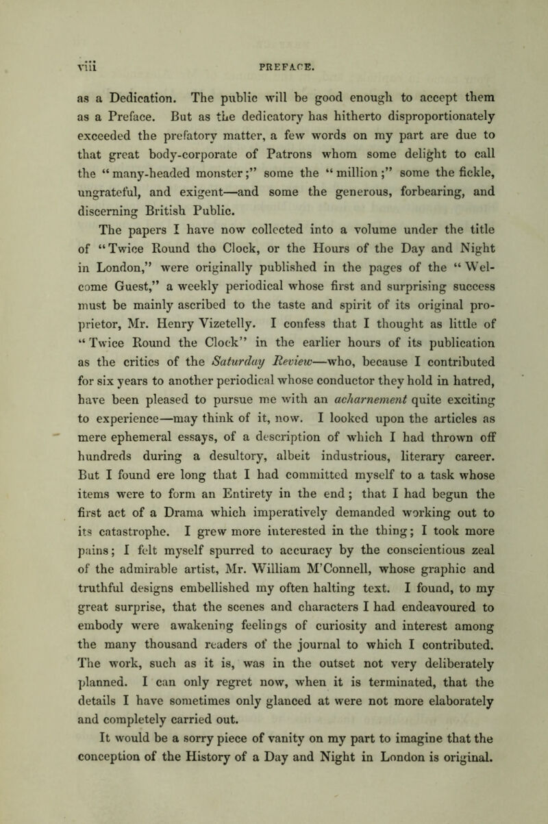 as a Dedication. The public will be good enough to accept them as a Preface. But as the dedicatory has hitherto disproportionately exceeded the prefatory matter, a few words on my part are due to that great body-corporate of Patrons whom some delight to call the “ many-headed monstersome the “ millionsome the fickle, ungrateful, and exigent—and some the generous, forbearing, and discerning British Public. The papers I have now collected into a volume under the title of “Twice Round the Clock, or the Hours of the Day and Night in London,” were originally published in the pages of the “Wel- come Guest,” a weekly periodical whose first and surprising success must be mainly ascribed to the taste and spirit of its original pro- prietor, Mr. Henry Vizetelly. I confess that I thought as little of “ Twice Round the Clock” in the earlier hours of its publication as the critics of the Saturday Review—who, because I contributed for six years to another periodical whose conductor they hold in hatred, have been pleased to pursue me with an acharnement quite exciting to experience—may think of it, now. I looked upon the articles as mere ephemeral essays, of a description of which I had thrown off hundreds during a desultory, albeit industrious, literary career. But I found ere long that I had committed myself to a task whose items were to form an Entirety in the end; that I had begun the first act of a Drama which imperatively demanded working out to its catastrophe. I grew more interested in the thing; I took more pains; I felt myself spurred to accuracy by the conscientious zeal of the admirable artist, Mr. William M’Connell, whose graphic and truthful designs embellished my often halting text. I found, to my great surprise, that the scenes and characters I had endeavoured to embody were awakening feelings of curiosity and interest among the many thousand readers of the journal to which I contributed. The work, such as it is, was in the outset not very deliberately planned. I can only regret now, when it is terminated, that the details I have sometimes only glanced at were not more elaborately and completely carried out. It would be a sorry piece of vanity on my part to imagine that the conception of the History of a Day and Night in London is original.
