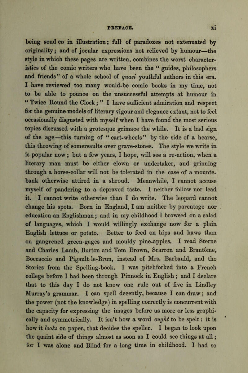 being soud co in illustration; full of paradoxes not extenuated by originality; and of jocular expressions not relieved by humour—the style in which these pages are written, combines the worst character- istics of the comic writers who have been the “ guides, philosophers and friends’’ of a whole school of quasi youthful authors in this era. I have reviewed too many would-be comic books in my time, not to be able to pounce on the unsuccessful attempts at humour in “ Twice Round the Clock; ” I have sufficient admiration and respect for the genuine models of literary vigour and elegance extant, not to feel occasionally disgusted with myself when I have found the most serious topics discussed with a grotesque grimace the while. It is a bad sign of the age—this turning of “ cart-wheels ” by the side of a hearse, this throwing of somersaults over grave-stones. The style we write in is popular now ; but a few years, I hope, will see a re-action, when a literary man must be either clown or undertaker, and grinning through a horse-collar will not be tolerated in the case of a mounte- bank otherwise attired in a shroud. Meanwhile, I cannot accuse myself of pandering to a depraved taste. I neither follow nor lead it. I cannot write otherwise than I do write. The leopard cannot change his spots. Born in England, I am neither by parentage nor education an Englishman; and in my childhood I browsed on a salad of languages, which I would willingly exchange now for a plain English lettuce or potato. Better to feed on hips and haws than on gangrened green-gages and mouldy pine-apples. I read Sterne and Charles Lamb, Burton and Tom Brown, Scarron and Brant6me, Boccaccio and Pigault-le-Brun, instead of Mrs. Barbauld, and the Stories from the Spelling-book. I was pitchforked into a French college before I had been through Pinnock in English; and I declare that to this day I do not know one rule out of five in Lindley Murray’s grammar. I can spell decently, because I can draw; and the power (not the knowledge) in spelling correctly is concurrent with the capacity for expressing the images before us more or less graphi- cally and symmetrically. It isn’t how a word ought to be spelt: it is how it looks on paper, that decides the speller. I began to look upon the quaint side of things almost as soon as I could see things at all; lor I was alone and Blind for a long time in childhood. I had so