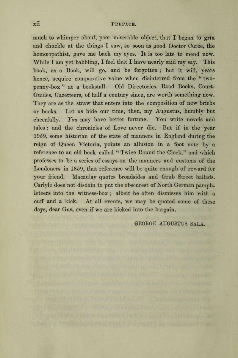 much to whimper about, poor miserable object, that I began to grin and chuckle at the things I saw, so soon as good Doctor Curee, the homceopathist, gave me back my eyes. It is too late to mend now. While I am yet babbling, I feel that I have nearly said my say. This book, as a Book, will go, and be forgotten ; but it will, years hence, acquire comparative value when disinterred from the “ two- penny-box ” at a bookstall. Old Directories, Road Books, Court- Guides, Gazetteers, of half a century since, are worth something now. They are as the straw that enters into the composition of new bricks or books. Let us bide our time, then, my Augustus, humbly but cheerfully. You may have better fortune. You write novels and tales: and the chronicles of Love never die. But if in the year 1959, some historian of the state of manners in England during the reign of Queen Victoria, points an allusion in a foot note by a reference to an old book called ** Twice Round the Clock,” and which professes to be a series of essays on the manners and customs of the Londoners in 1859, that reference will be quite enough of reward for your friend. Macaulay quotes broadsides and Grub Street ballads. Carlyle does not disdain to put the obscurest of North German pamph- leteers into the witness-box; albeit he often dismisses him with a cuff and a kick. At all events, we may be quoted some of these days, dear Gus, even if we are kicked into the bargain. GEORGE AUGUSTUS SALA.