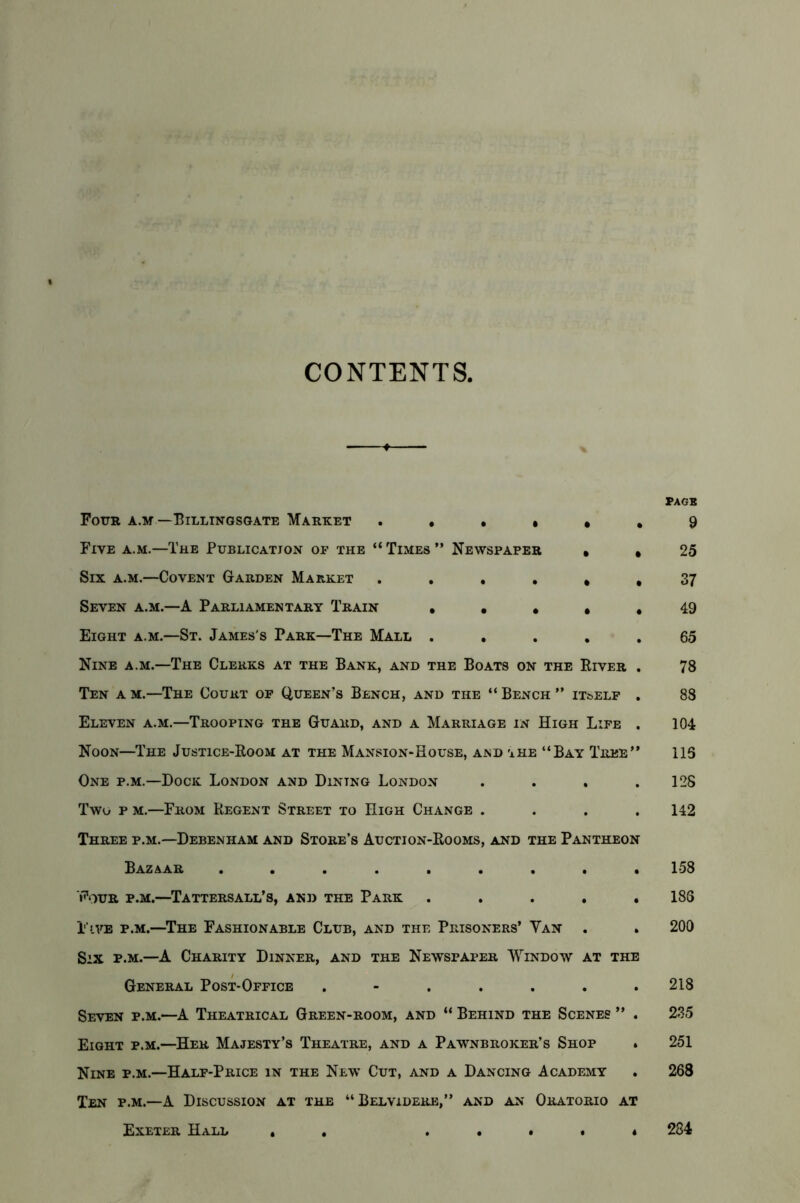 CONTENTS. Four a.m —Billingsgate Market . . • • « Five a.m.—The Publication of the “ Times ” Newspaper , Six a.m.—Covent Garden Market .... * Seven a.m.—A Parliamentary Train • • • • Eight a.m.—St. James's Park—The Mall .... Nine a.m—The Clerks at the Bank, and the Boats on the River Ten a m.—The Court of Queen’s Bench, and the “ Bench ” itself Eleven a.m.—Trooping the Guard, and a Marriage in High Life Noon—The Justice-Room at the Mansion-House, and the “Bay Tree’ One p.m.—Dock London and Dining London Two p m.—From Regent Street to High Change . Three p.m.—Debenham and Store’s Auction-Rooms, and the Pantheon Bazaar ........ Four p.m.—Tattersall’s, and the Park .... Five p.m.—The Fashionable Club, and the Prisoners’ Yan . Six p.m.—A Charity Dinner, and the Newspaper Window at the General Post-Office ...... Seven p.m.—A Theatrical Green-room, and “ Behind the Scenes ” Eight p.m.—Her Majesty’s Theatre, and a Pawnbroker’s Shop Nine p.m.—Half-Price in the New Cut, and a Dancing Academy Ten p.m.—A Discussion at the “Belvidere,” and an Oratorio at Exeter Hall . . . • * . « page 9 25 37 49 65 78 88 104 115 12S 142 158 186 200 218 235 251 268 284