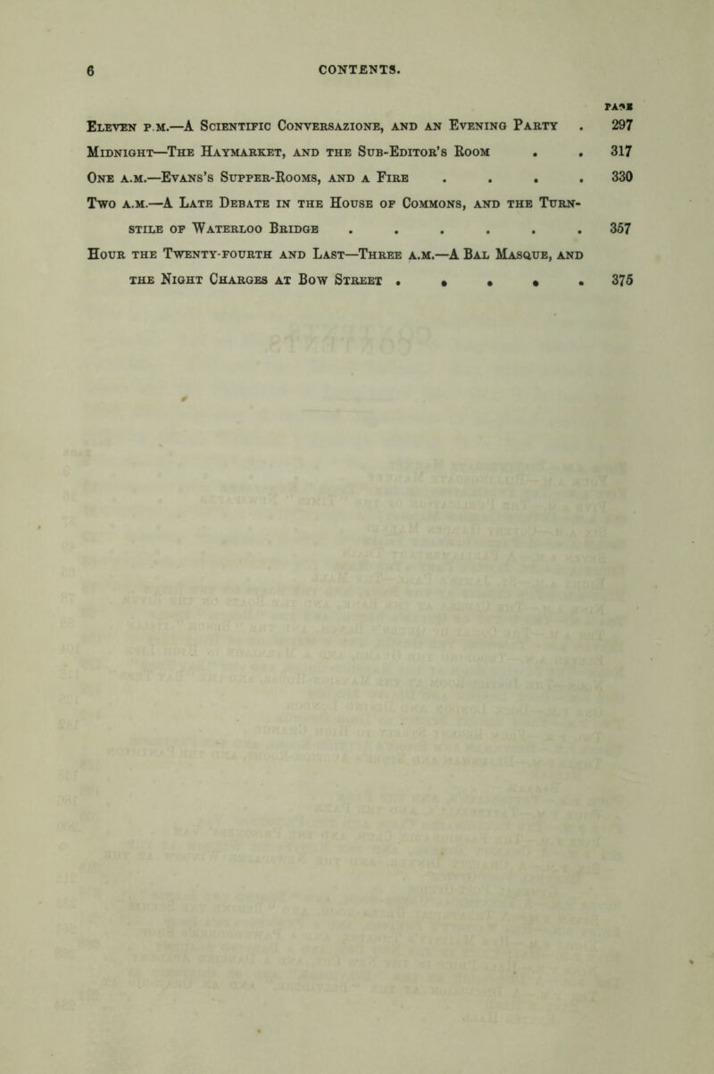 Eleven p.m.—A Scientific Conversazione, and an Evening Party Midnight—The Haymarket, and the Sub-Editor’s Room One a.m.—Evans’s Supper-Rooms, and a Fire . . . Two a.m.—A Late Debate in the House of Commons, and the Turn- stile of 'Waterloo Bridge ...... Hour the Twenty-fourth and Last—Three a.m.—A Bal Masque, and the Night Charges at Bow Street • • • • • PA^JB 297 317 330 357 375