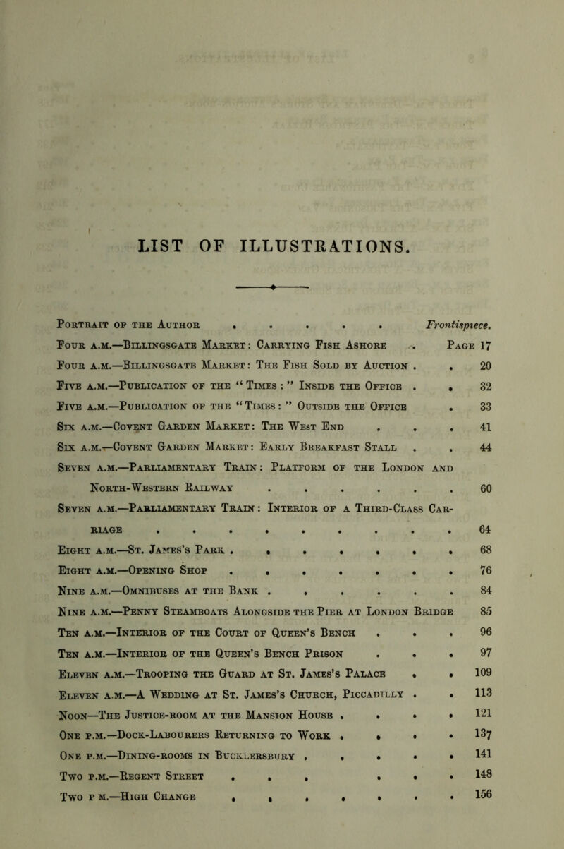 LIST OF ILLUSTRATIONS Portrait op the Author ..... Four a.m.—Billingsgate Market : Carrying Fish Ashore Four a.m.—Billingsgate Market : The Fish Sold by Auction Five a.m.—Publication of the “ Times : ” Inside the Office Five a.m.—Publication of the “ Times : ” Outside the Office Six a.m.—Covent Garden Market: The West End Six a.m.-^Covent Garden Market: Early Breakfast Stall Seven a.m.—Parliamentary Train : Platform of the London and North-Western Railway Seven a.m.—Parliamentary Train : Interior of a Third-Class Car R1AGE ...... Eight a.m.—St. James’s Park .... Eight a.m.—Opening Shop .... Nine a.m.—Omnibuses at the Bank . Nine a.m.—Penny Steamboats Alongside the Pier at London Bridge Ten a.m.—Interior of the Court of Queen’s Bench Ten a.m.—Interior of the Queen’s Bench Prison Eleven a.m.—Trooping the Guard at St. James’s Palace Eleven a.m.—A Wedding at St. James’s Church, Piccadilly Noon—The Justice-room at the Mansion House . One p.m.—Dock-Labourers Returning to Work » One p.m.—Dining-rooms in Bucklersbury . • Two p.m.—Regent Street * . . Two p m.—High Change . . . . Frontispiece. Page 17 20 32 33 41 44 60 64 68 76 84 85 96 97 109 113 121 137 141 148 156