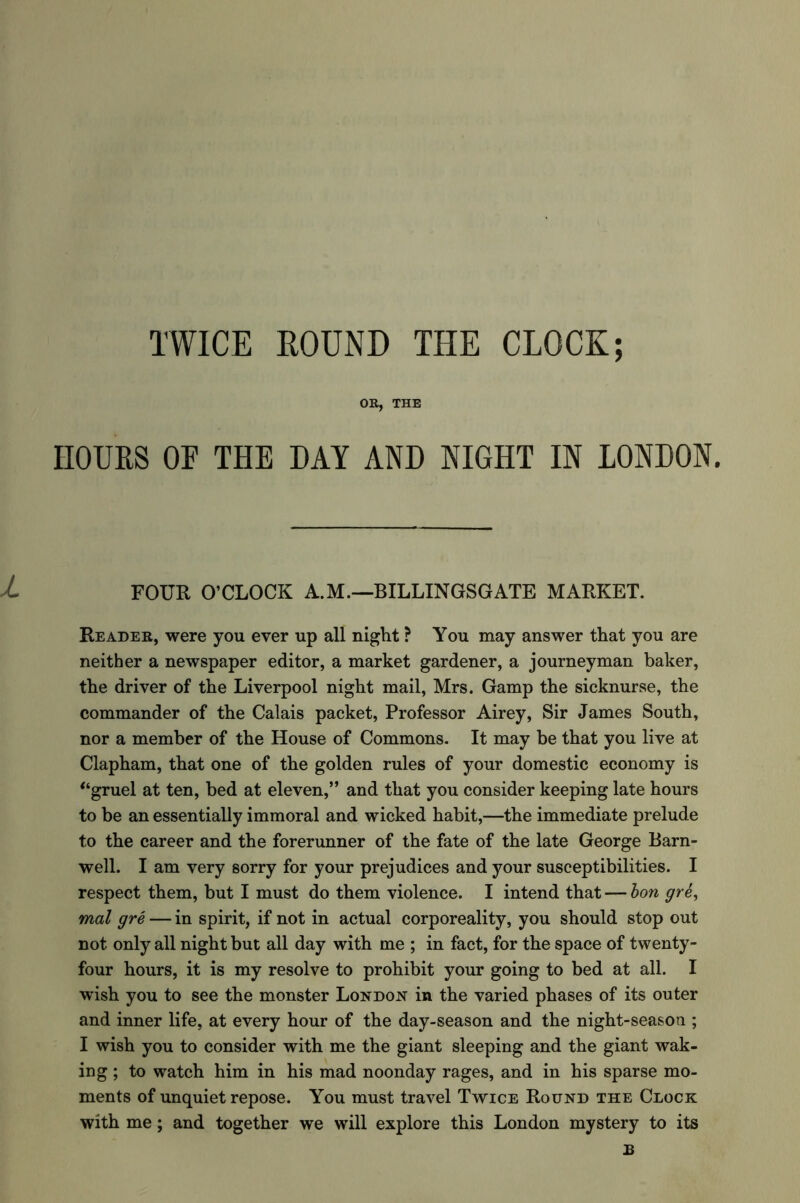 TWICE ROUND THE CLOCK; OR, THE HOURS OF THE DAY AND NIGHT IN LONDON. FOUR O’CLOCK A.M.—BILLINGSGATE MARKET. Reader, were you ever up all night ? You may answer that you are neither a newspaper editor, a market gardener, a journeyman baker, the driver of the Liverpool night mail, Mrs. Gamp the sicknurse, the commander of the Calais packet, Professor Airey, Sir James South, nor a member of the House of Commons. It may be that you live at Clapham, that one of the golden rules of your domestic economy is “gruel at ten, bed at eleven,” and that you consider keeping late hours to be an essentially immoral and wicked habit,—the immediate prelude to the career and the forerunner of the fate of the late George Barn- well. I am very sorry for your prejudices and your susceptibilities. I respect them, but I must do them violence. I intend that — bon gre, mal gre — in spirit, if not in actual corporeality, you should stop out not only all night but all day with me ; in fact, for the space of twenty- four hours, it is my resolve to prohibit your going to bed at all. I wish you to see the monster London in the varied phases of its outer and inner life, at every hour of the day-season and the night-seasou ; I wish you to consider with me the giant sleeping and the giant wak- ing ; to watch him in his mad noonday rages, and in his sparse mo- ments of unquiet repose. You must travel Twice Round the Clock with me; and together we will explore this London mystery to its