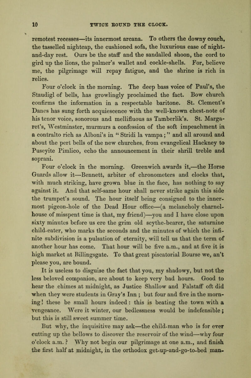 remotest recesses—its innermost arcana. To others the downy couch, the tasselled nightcap, the cushioned sofa, the luxurious ease of night- and-day rest. Ours be the staff and the sandalled shoon, the cord to gird up the lions, the palmer’s wallet and cockle-shells. For, believe me, the pilgrimage will repay fatigue, and the shrine is rich in relics. Four o’clock in the morning. The deep bass voice of Paul’s, the Staudigl of bells, has growlingly proclaimed the fact. Bow church confirms the information in a respectable baritone. St. Clement’s Danes has sung forth acquiescence with the well-known chest-note of his tenor voice, sonorous and mellifluous as Tamberlik’s. St. Marga- ret’s, Westminster, murmurs a confession of the soft impeachment in a contralto rich as Alboni’s in “ Stridi la vampa; ” and all around and about the pert bells of the new churches, from evangelical Hackney to Puseyite Pimlico, echo the announcement in their shrill treble and soprani. Four o’clock in the morning. Greenwich awards it,—the Horse Guards allow it—Bennett, arbiter of chronometers and clocks that, with much striking, have grown blue in the face, has nothing to say against it. And that self-same hour shall never strike again this side the trumpet’s sound. The hour itself being consigned to the inner- most pigeon-hole of the Dead Hour office—(a melancholy charnel- house of misspent time is that, my friend)—you and I have close upon sixty minutes before us ere the grim old scythe-bearer, the saturnine child-eater, who marks the seconds and the minutes of which the infi- nite subdivision is a pulsation of eternity, will tell us that the term of another hour has come. That hour will be five a.m., and at five it is high market at Billingsgate. To that great piscatorial Bourse we, an’t please you, are bound. It is useless to disguise the fact that you, my shadowy, but not the less beloved companion, are about to keep very bad hours. Good to hear the chimes at midnight, as Justice Shallow and Falstaff oft did when they were students in Gray’s Inn ; but four and five in the morn- ing ! these be small hours indeed: this is beating the town with a vengeance. Were it winter, our bedlessness would be indefensible; but this is still sweet summer time. But why, the inquisitive may ask—the child-man who is for ever cutting up the bellows to discover the reservoir of the wind—why four o’clock a.m. ? Why not begin our pilgrimage at one a.m., and finish the first half at midnight, in the orthodox get-up-and-go-to-bed man-