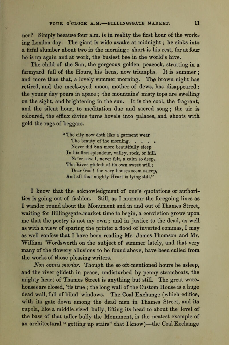 ner ? Simply because four a.m. is in reality the first hour of the work- ing London day. The giant is wide awake at midnight; he sinks into a fitful slumber about two in the morning: short is his rest, for at four he is up again and at work, the busiest bee in the world’s hive. The child of the Sun, the gorgeous golden peacock, strutting in a farmyard full of the Hours, his hens, now triumphs. It is summer ; and more than that, a lovely summer morning. Tl^ brown night has retired, and the meek-eyed moon, mother of dews, has disappeared: the young day pours in apace ; the mountains’ misty tops are swelling on the sight, and brightening in the sun. It is the cool, the fragrant, and the silent hour, to meditation due and sacred song; the air is coloured, the efflux divine turns hovels into palaces, and shoots with gold the rags of beggars. “ The city now doth like a garment wear The beauty of the morning Never did Sun more beautifully steep In his first splendour, valley, rock, or hill. Ne’er saw I, never felt, a calm so deep. The River glideth at its own sweet will; Dear God! the very houses seem asleep, And all that mighty Heart is lying still.” I know that the acknowledgment of one’s quotations or authori- ties is going out of fashion. Still, as I murmur the foregoing lines as I wander round about the Monument and in and out of Thames Street, waiting for Billingsgate-market time to begin, a conviction grows upon me that the poetry is not my own ; and in justice to the dead, as well as with a view of sparing the printer a flood of inverted commas, I may as well confess that I have been reading Mr. James Thomson and Mr. William Wordsworth on the subject of summer lately, and that very many of the flowery allusions to be found above, have been culled from the works of those pleasing writers. Non omnis moriar. Though the so oft-mentioned hours be asleep, and the river glideth in peace, undisturbed by penny steamboats, the mighty heart of Thames Street is anything but still. The great ware- houses are closed, ’tis true ; the long wall of the Custom House is a huge dead wall, full of blind windows. The Coal Exchange (which edifice, with its gate down among the dead men in Thames Street, and its cupola, like a middle-sized bully, lifting its head to about the level of the base of that taller bully the Monument, is the neatest example of an architectural “ getting up stairs” that I know)—the Coal Exchange