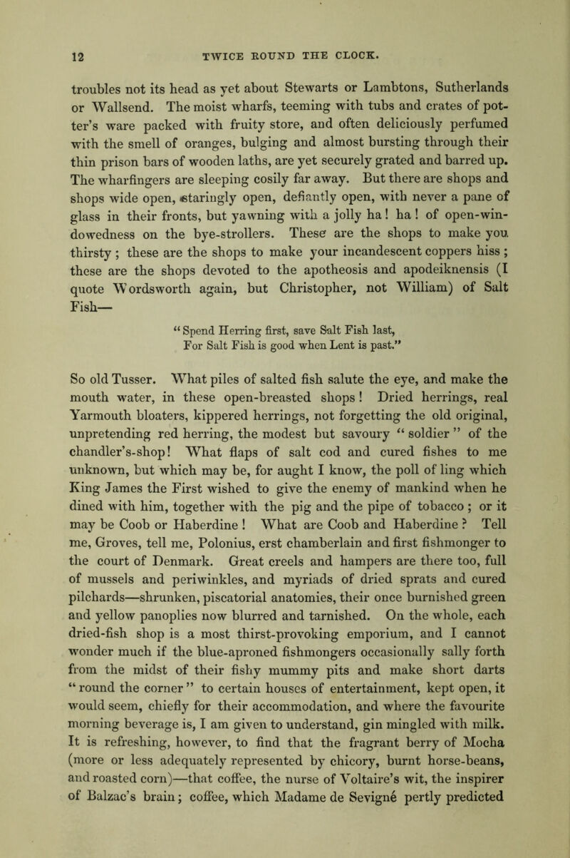 troubles not its head as yet about Stewarts or Lambtons, Sutherlands or Wallsend. The moist wharfs, teeming with tubs and crates of pot- ter’s ware packed with fruity store, and often deliciously perfumed with the smell of oranges, bulging and almost bursting through their thin prison bars of wooden laths, are yet securely grated and barred up. The wharfingers are sleeping cosily far away. But there are shops and shops wide open, <stariugly open, defiantly open, with never a pane of glass in their fronts, but yawning with a jolly ha! ha ! of open-win- dowedness on the bye-strollers. These are the shops to make you thirsty ; these are the shops to make your incandescent coppers hiss ; these are the shops devoted to the apotheosis and apodeiknensis (I quote Wordsworth again, but Christopher, not William) of Salt Fish— “ Spend Herring first, save Salt Fish last, For Salt Fish is good when Lent is past.’* So old Tusser. Wrhat piles of salted fish salute the eye, and make the mouth water, in these open-breasted shops! Dried herrings, real Yarmouth bloaters, kippered herrings, not forgetting the old original, unpretending red herring, the modest but savoury “ soldier ” of the chandler’s-shop! What flaps of salt cod and cured fishes to me unknown, but which may be, for aught I know, the poll of ling which King James the First wished to give the enemy of mankind when he dined with him, together with the pig and the pipe of tobacco ; or it may be Coob or Haberdine ! What are Coob and Haberdine ? Tell me, Groves, tell me, Polonius, erst chamberlain and first fishmonger to the court of Denmark. Great creels and hampers are there too, full of mussels and periwinkles, and myriads of dried sprats and cured pilchards—shrunken, piscatorial anatomies, their once burnished green and yellow panoplies now blurred and tarnished. On the whole, each dried-fish shop is a most thirst-provoking emporium, and I cannot wonder much if the blue-aproned fishmongers occasionally sally forth from the midst of their fishy mummy pits and make short darts “ round the corner ” to certain houses of entertainment, kept open, it would seem, chiefly for their accommodation, and where the favourite morning beverage is, I am given to understand, gin mingled with milk. It is refreshing, however, to find that the fragrant berry of Mocha (more or less adequately represented by chicory, burnt horse-beans, and roasted corn)—that coffee, the nurse of Voltaire’s wit, the inspirer of Balzac’s brain; coffee, which Madame de Sevigne pertly predicted
