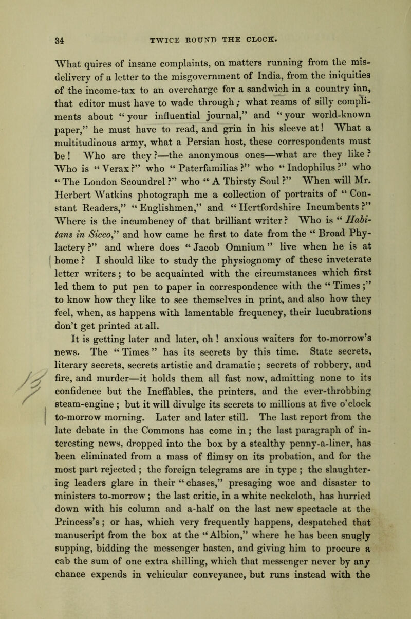 What quires of insane complaints, on matters running from the mis- delivery of a letter to the misgovernment of India, from the iniquities of the income-tax to an overcharge for a sandwich in a country inn, that editor must have to wade through ; what reams of silly compli- ments about “your influential journal,” and “your world-known paper,” he must have to read, and grin in his sleeve at! What a multitudinous army, what a Persian host, these correspondents must be ! Who are they ?—the anonymous ones—what are they like ? Who is “Verax?” who “Paterfamilias?” who “ Indophilus ?” who “ The London Scoundrel ?” who “ A Thirsty Soul ?” When will Mr. Herbert Watkins photograph me a collection of portraits of “ Con- stant Readers,” “ Englishmen,” and “ Hertfordshire Incumbents ?” Where is the incumbency of that brilliant writer ? Who is “ Habi- tans in Sicco,” and how came he first to date from the “ Broad Phy- lactery ?” and where does “ Jacob Omnium ” live when he is at home ? I should like to study the physiognomy of these inveterate letter writers; to be acquainted with the circumstances which first led them to put pen to paper in correspondence with the “ Times to know how they like to see themselves in print, and also how they feel, when, as happens with lamentable frequency, their lucubrations don’t get printed at all. It is getting later and later, oh ! anxious waiters for to-morrow’s news. The “ Times ” has its secrets by this time. State secrets, literary secrets, secrets artistic and dramatic; secrets of robbery, and fire, and murder—it holds them all fast now, admitting none to its confidence but the Ineflables, the printers, and the ever-throbbing steam-engine ; but it will divulge its secrets to millions at five o’clock to-morrow morning. Later and later still. The last report from the late debate in the Commons has come in; the last paragraph of in- teresting news, dropped into the box by a stealthy penny-a-liner, has been eliminated from a mass of flimsy on its probation, and for the most part rejected ; the foreign telegrams are in type ; the slaughter- ing leaders glare in their “ chases,” presaging woe and disaster to ministers to-morrow; the last critic, in a white neckcloth, has hurried down with his column and a-half on the last new spectacle at the Princess’s; or has, which very frequently happens, despatched that manuscript from the box at the “Albion,” where he has been snugly supping, bidding the messenger hasten, and giving him to procure a cab the sum of one extra shilling, which that messenger never by any chance expends in vehicular conveyance, but runs instead with the