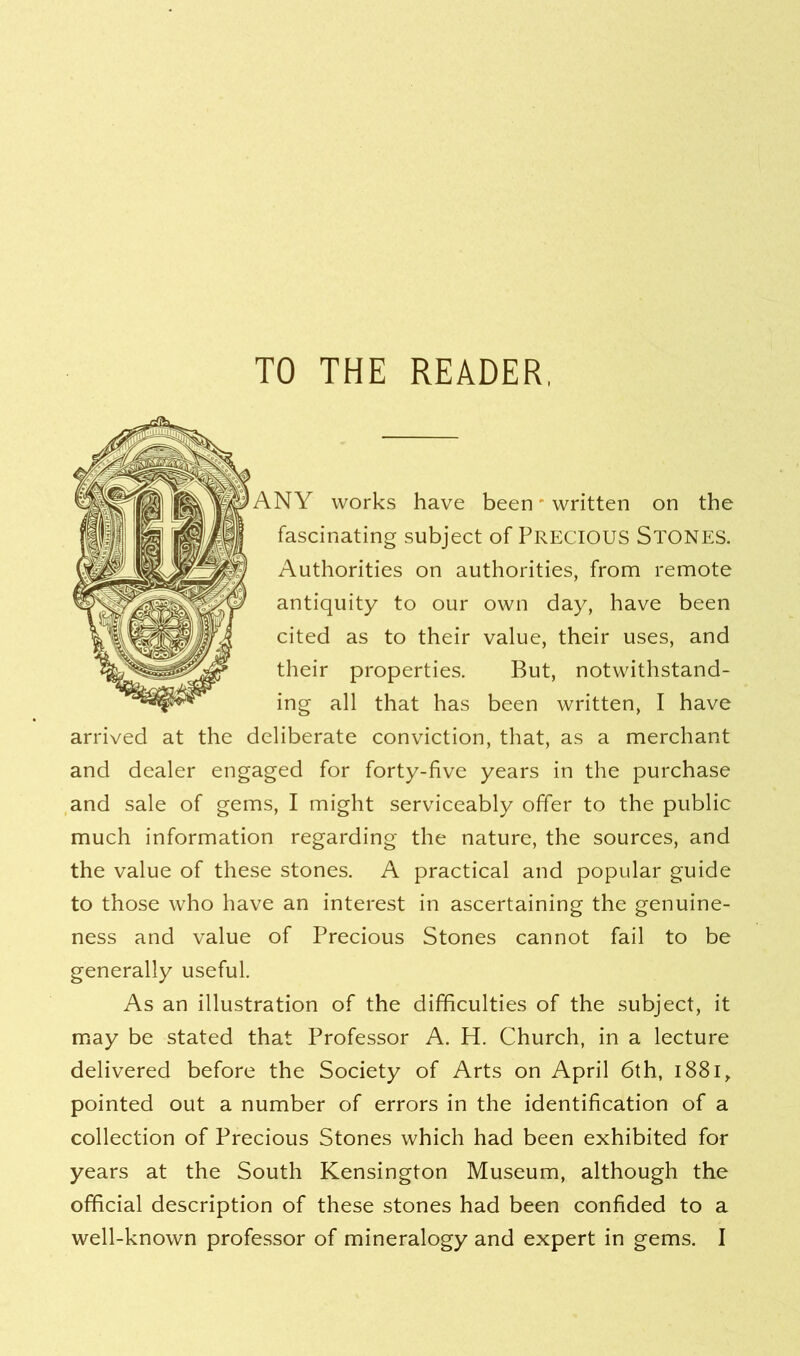 TO THE READER, ANY works have been - written on the fascinating subject of PRECIOUS Stones. Authorities on authorities, from remote antiquity to our own day, have been cited as to their value, their uses, and their properties. But, notwithstand- ing all that has been written, I have arrived at the deliberate conviction, that, as a merchant and dealer engaged for forty-five years in the purchase and sale of gems, I might serviceably offer to the public much information regarding the nature, the sources, and the value of these stones. A practical and popular guide to those who have an interest in ascertaining the genuine- ness and value of Precious Stones cannot fail to be generally useful. As an illustration of the difficulties of the subject, it may be stated that Professor A. H. Church, in a lecture delivered before the Society of Arts on April 6th, 1881, pointed out a number of errors in the identification of a collection of Precious Stones which had been exhibited for years at the South Kensington Museum, although the official description of these stones had been confided to a well-known professor of mineralogy and expert in gems. I