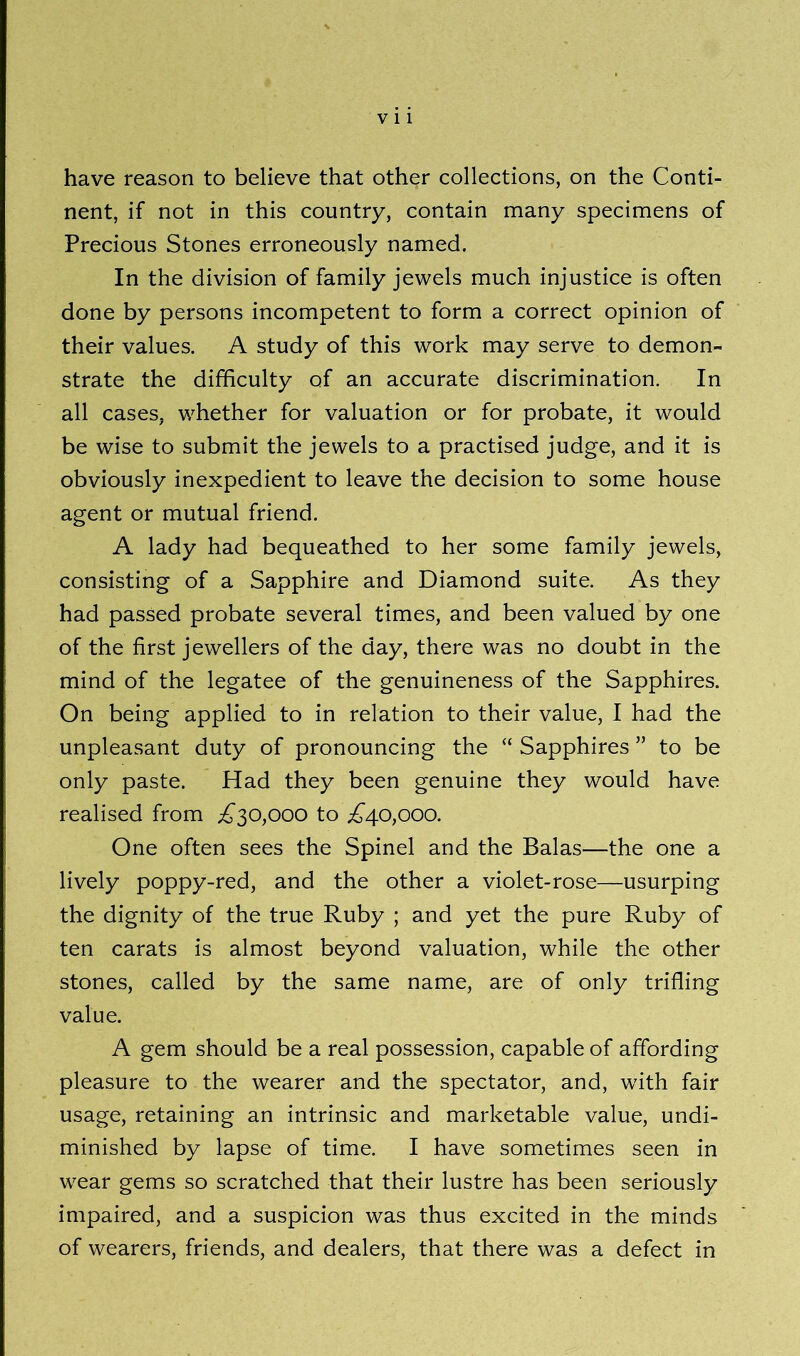 have reason to believe that other collections, on the Conti- nent, if not in this country, contain many specimens of Precious Stones erroneously named. In the division of family jewels much injustice is often done by persons incompetent to form a correct opinion of their values. A study of this work may serve to demon- strate the difficulty of an accurate discrimination. In all cases, whether for valuation or for probate, it would be wise to submit the jewels to a practised judge, and it is obviously inexpedient to leave the decision to some house agent or mutual friend. A lady had bequeathed to her some family jewels, consisting of a Sapphire and Diamond suite. As they had passed probate several times, and been valued by one of the first jewellers of the day, there was no doubt in the mind of the legatee of the genuineness of the Sapphires. On being applied to in relation to their value, I had the unpleasant duty of pronouncing the “ Sapphires ” to be only paste. Had they been genuine they would have realised from ^30,000 to ^40,000. One often sees the Spinel and the Balas—the one a lively poppy-red, and the other a violet-rose—usurping the dignity of the true Ruby ; and yet the pure Ruby of ten carats is almost beyond valuation, while the other stones, called by the same name, are of only trifling value. A gem should be a real possession, capable of affording pleasure to the wearer and the spectator, and, with fair usage, retaining an intrinsic and marketable value, undi- minished by lapse of time. I have sometimes seen in wear gems so scratched that their lustre has been seriously impaired, and a suspicion was thus excited in the minds of wearers, friends, and dealers, that there was a defect in