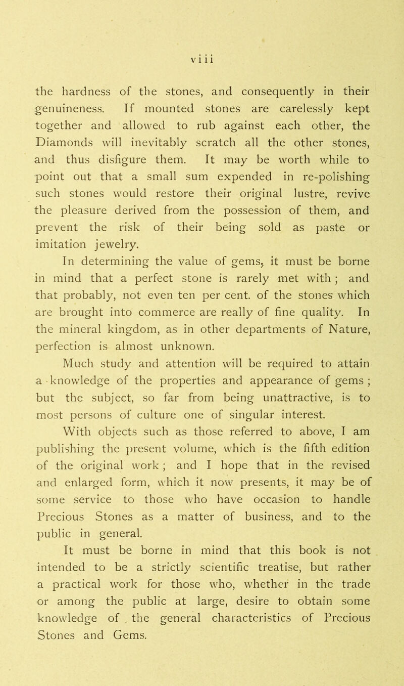 the hardness of the stones, and consequently in their genuineness. If mounted stones are carelessly kept together and allowed to rub against each other, the Diamonds will inevitably scratch all the other stones, and thus disfigure them. It may be worth while to point out that a small sum expended in re-polishing such stones would restore their original lustre, revive the pleasure derived from the possession of them, and prevent the risk of their being sold as paste or imitation jewelry. In determining the value of gems, it must be borne in mind that a perfect stone is rarely met with; and that probably, not even ten per cent, of the stones which are brought into commerce are really of fine quality. In the mineral kingdom, as in other departments of Nature, perfection is almost unknown. Much study and attention will be required to attain a knowledge of the properties and appearance of gems ; but the subject, so far from being unattractive, is to most persons of culture one of singular interest. With objects such as those referred to above, I am publishing the present volume, which is the fifth edition of the original work; and I hope that in the revised and enlarged form, which it now presents, it may be of some service to those who have occasion to handle Precious Stones as a matter of business, and to the public in general. It must be borne in mind that this book is not intended to be a strictly scientific treatise, but rather a practical work for those who, whether in the trade or among the public at large, desire to obtain some knowledge of the general characteristics of Precious Stones and Gems.