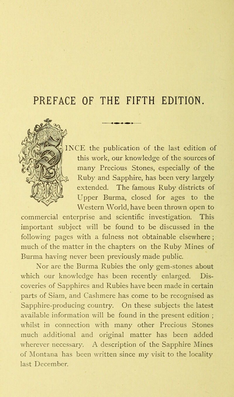 PREFACE OF THE FIFTH EDITION. IE the publication of the last edition of this work, our knowledge of the sources of many Precious Stones, especially of the Ruby and Sapphire, has been very largely extended. The famous Ruby districts of Upper Burma, closed for ages to the Western World, have been thrown open to commercial enterprise and scientific investigation. This important subject will be found to be discussed in the following pages with a fulness not obtainable elsewhere; much of the matter in the chapters on the Ruby Mines of Burma having never been previously made public. Nor are the Burma Rubies the only gem-stones about which our knowledge has been recently enlarged. Dis- coveries of Sapphires and Rubies have been made in certain parts of Siam, and Cashmere has come to be recognised as Sapphire-producing country. On these subjects the latest available information will be found in the present edition ; whilst in connection with many other Precious Stones much additional and original matter has been added wherever necessary. A description of the Sapphire Mines of Montana has been written since my visit to the locality last December.