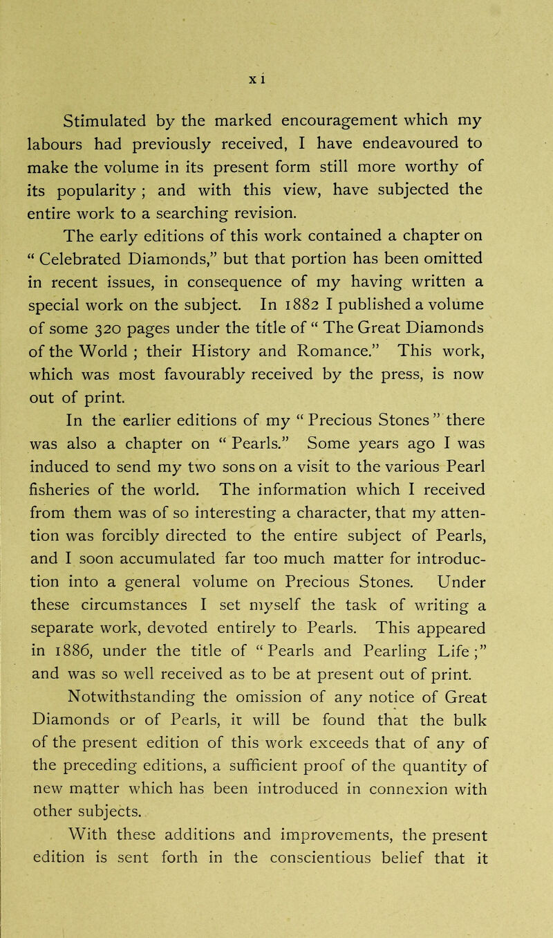 Stimulated by the marked encouragement which my labours had previously received, I have endeavoured to make the volume in its present form still more worthy of its popularity; and with this view, have subjected the entire work to a searching revision. The early editions of this work contained a chapter on “ Celebrated Diamonds,” but that portion has been omitted in recent issues, in consequence of my having written a special work on the subject. In 1882 I published a volume of some 320 pages under the title of “ The Great Diamonds of the World ; their History and Romance.” This work, which was most favourably received by the press, is now out of print. In the earlier editions of my “Precious Stones” there was also a chapter on “ Pearls.” Some years ago I was induced to send my two sons on a visit to the various Pearl fisheries of the world. The information which I received from them was of so interesting a character, that my atten- tion was forcibly directed to the entire subject of Pearls, and I soon accumulated far too much matter for introduc- tion into a general volume on Precious Stones. Under these circumstances I set myself the task of writing a separate work, devoted entirely to Pearls. This appeared in 1886, under the title of “ Pearls and Pearling Life;” and was so well received as to be at present out of print. Notwithstanding the omission of any notice of Great Diamonds or of Pearls, it will be found that the bulk of the present edition of this work exceeds that of any of the preceding editions, a sufficient proof of the quantity of new matter which has been introduced in connexion with other subjects. With these additions and improvements, the present edition is sent forth in the conscientious belief that it