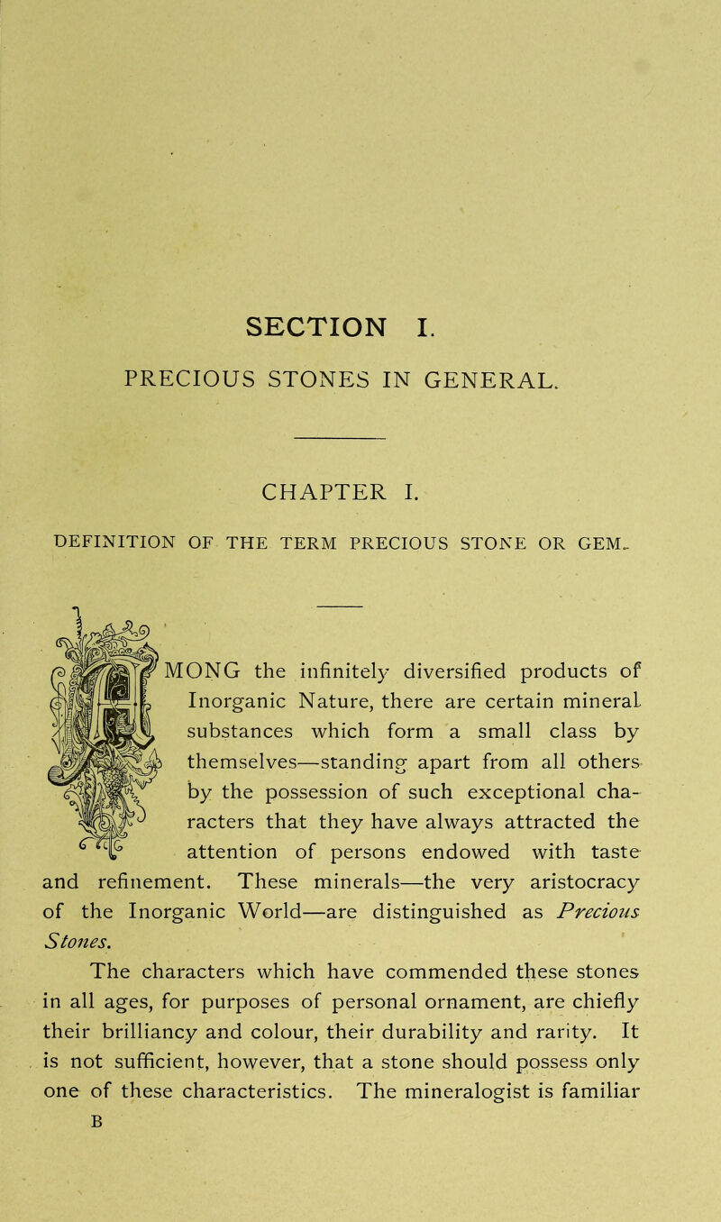 PRECIOUS STONES IN GENERAL. CHAPTER I. DEFINITION OF THE TERM PRECIOUS STONE OR GEM. MONG the infinitely diversified products of Inorganic Nature, there are certain mineral, substances which form a small class by themselves—standing apart from all others by the possession of such exceptional cha- racters that they have always attracted the attention of persons endowed with taste and refinement. These minerals—the very aristocracy of the Inorganic World—are distinguished as Precious Stones. The characters which have commended these stones in all ages, for purposes of personal ornament, are chiefly their brilliancy and colour, their durability and rarity. It is not sufficient, however, that a stone should possess only one of these characteristics. The mineralogist is familiar B