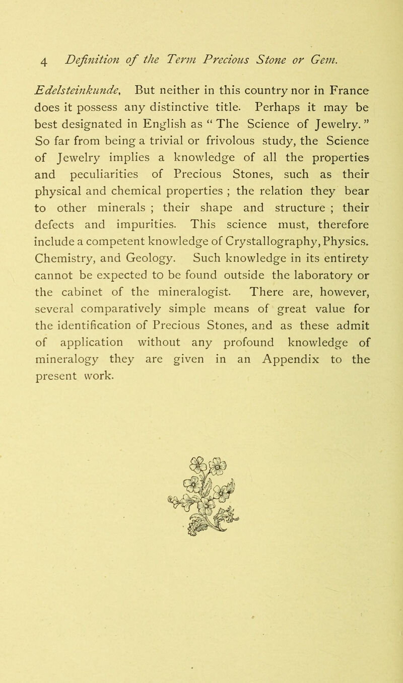 Edelsteinkunde, But neither in this country nor in France does it possess any distinctive title. Perhaps it may be best designated in English as “The Science of Jewelry.” So far from being a trivial or frivolous study, the Science of Jewelry implies a knowledge of all the properties and peculiarities of Precious Stones, such as their physical and chemical properties ; the relation they bear to other minerals ; their shape and structure ; their defects and impurities. This science must, therefore include a competent knowledge of Crystallography, Physics. Chemistry, and Geology. Such knowledge in its entirety cannot be expected to be found outside the laboratory or the cabinet of the mineralogist. There are, however, several comparatively simple means of great value for the identification of Precious Stones, and as these admit of application without any profound knowledge of mineralogy they are given in an Appendix to the present work.