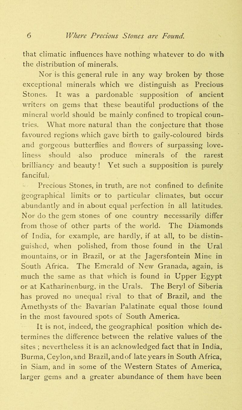 that climatic influences have nothing whatever to do with the distribution of minerals. Nor is this general rule in any way broken by those exceptional minerals which we distinguish as Precious Stones. It was a pardonable supposition of ancient writers on gems that these beautiful productions of the mineral world should be mainly confined to tropical coun- tries. What more natural than the conjecture that those favoured regions which gave birth to gaily-coloured birds and gorgeous butterflies and flowers of surpassing love- liness should also produce minerals of the rarest brilliancy and beauty! Yet such a supposition is purely fanciful. Precious Stones, in truth, are not confined to definite geographical limits or to particular climates, but occur abundantly and in about equal perfection in all latitudes. Nor do the gem stones of one country necessarily differ from those of other parts of the world. The Diamonds of India, for example, are hardly, if at all, to be distin- guished, when polished, from those found in the Ural mountains, or in Brazil, or at the Jagersfontein Mine in South Africa. The Emerald of New Granada, again, is much the same as that which is found in Upper I^gypt or at Katharinenburg, in the Urals. The Beryl of Siberia, has proved no unequal rival to that of Brazil, and the Amethysts of the Bavarian Palatinate equal those found in the most favoured spots of South America. It is not, indeed, the geographical position which de- termines the difference between the relative values of the sites ; nevertheless it is an acknowledged fact that in India, Burma, Ceylon, and Brazil, and of late years in South Africa, in Siam, and in some of the Western States of America, larger gems and a greater abundance of them have been