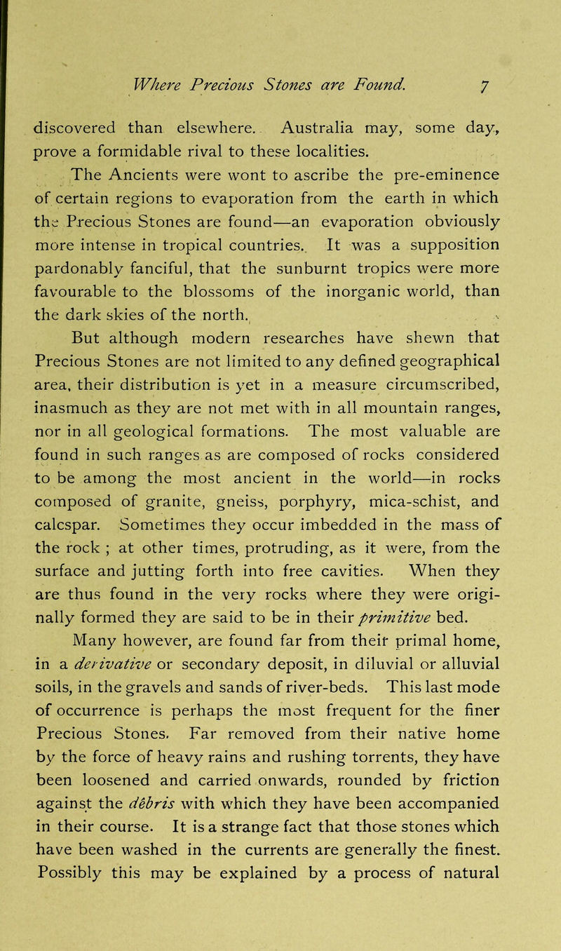discovered than elsewhere. Australia may, some day, prove a formidable rival to these localities. The Ancients were wont to ascribe the pre-eminence of certain regions to evaporation from the earth in which the Precious Stones are found—an evaporation obviously more intense in tropical countries. It was a supposition pardonably fanciful, that the sunburnt tropics were more favourable to the blossoms of the inorganic world, than the dark skies of the north. But although modern researches have shewn that Precious Stones are not limited to any defined geographical area, their distribution is yet in a measure circumscribed, inasmuch as they are not met with in all mountain ranges, nor in all geological formations. The most valuable are found in such ranges as are composed of rocks considered to be among the most ancient in the world—in rocks composed of granite, gneiss, porphyry, mica-schist, and calcspar. Sometimes they occur imbedded in the mass of the rock ; at other times, protruding, as it were, from the surface and jutting forth into free cavities. When they are thus found in the very rocks where they were origi- nally formed they are said to be in their primitive bed. Many however, are found far from their primal home, in a derivative or secondary deposit, in diluvial or alluvial soils, in the gravels and sands of river-beds. This last mode of occurrence is perhaps the most frequent for the finer Precious Stones. Far removed from their native home by the force of heavy rains and rushing torrents, they have been loosened and carried onwards, rounded by friction against the debris with which they have been accompanied in their course. It is a strange fact that those stones which have been washed in the currents are generally the finest. Possibly this may be explained by a process of natural