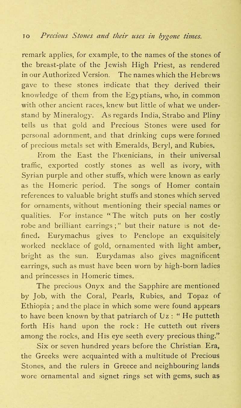 remark applies, for example, to the names of the stones of the breast-plate of the Jewish High Priest, as rendered in our Authorized Version. The names which the Hebrews gave to these stones indicate that they derived their knowledge of them from the Egyptians, who, in common with other ancient races, knew but little of what we under- stand by Mineralogy. As regards India, Strabo and Pliny tells us that gold and Precious Stones were used for personal adornment, and that drinking cups were formed of precious metals set with Emeralds, Beryl, and Rubies, Erom the East the Phoenicians, in their universal traffic, exported costly stones as well as ivory, with Syrian purple and other stuffs, which were known as early as the Homeric period. The songs of Homer contain references to valuable bright stuffs and stones which served for ornaments, without mentioning their special names or qualities. For instance “ The witch puts on her costly robe and brilliant earrings;” but their nature is not de- fined. Eurymachus gives to Penelope an exquisitely worked necklace of gold, ornamented with light amber, bright as the sun. Eurydamas also gives magnificent earrings, such as must have been worn by high-born ladies and princesses in Homeric times. The precious Onyx and the Sapphire are mentioned by Job, with the Coral, Pearls, Rubies, and Topaz of Ethiopia ; and the place in which some were found appears to have been known by that patriarch of L'z : “ He putteth forth His hand upon the rock: He cutteth out rivers among the rocks, and His eye seeth every precious thing.” Six or seven hundred years before the Christian Era, the Greeks were acquainted writh a multitude of Precious Stones, and the rulers in Greece and neighbouring lands wore ornamental and signet rings set with gems, such as