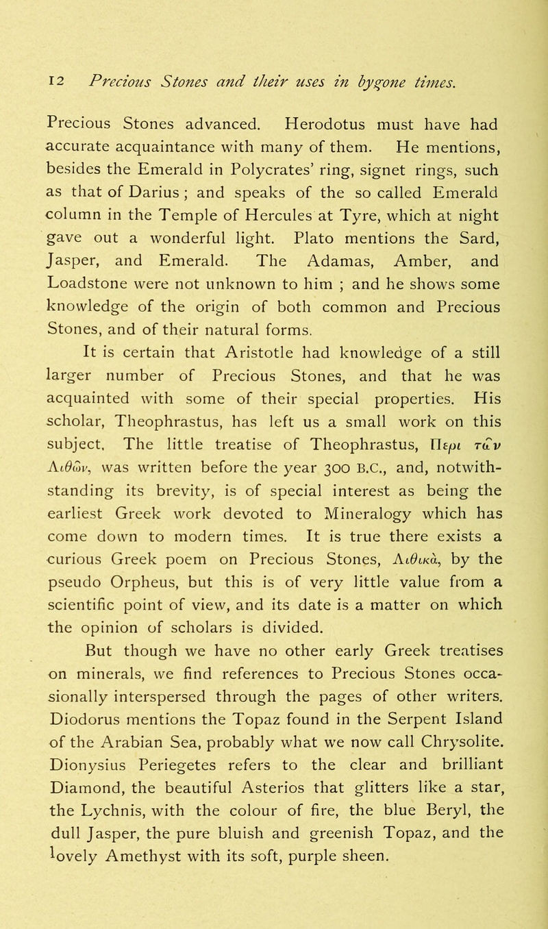 Precious Stones advanced. Herodotus must have had accurate acquaintance with many of them. He mentions, besides the Emerald in Polycrates’ ring, signet rings, such as that of Darius ; and speaks of the so called Emerald column in the Temple of Hercules at Tyre, which at night gave out a wonderful light. Plato mentions the Sard, Jasper, and Emerald. The Adamas, Amber, and Loadstone were not unknown to him ; and he shows some knowledge of the origin of both common and Precious Stones, and of their natural forms. It is certain that Aristotle had knowledge of a still larger number of Precious Stones, and that he was acquainted with some of their special properties. His scholar, Theophrastus, has left us a small work on this subject. The little treatise of Theophrastus, rbpf rdv AlOmv, was written before the year 300 B.C., and, notwith- standing its brevity, is of special interest as being the earliest Greek work devoted to Mineralogy which has come down to modern times. It is true there exists a curious Greek poem on Precious Stones, AlOlku, by the pseudo Orpheus, but this is of very little value from a scientific point of view, and its date is a matter on which the opinion of scholars is divided. But though we have no other early Greek treatises on minerals, we find references to Precious Stones occa- sionally interspersed through the pages of other writers. Diodorus mentions the Topaz found in the Serpent Island of the Arabian Sea, probably what we now call Chrysolite. Dionysius Periegetes refers to the clear and brilliant Diamond, the beautiful Asterios that glitters like a star, the Lychnis, with the colour of fire, the blue Beryl, the dull Jasper, the pure bluish and greenish Topaz, and the lovely Amethyst with its soft, purple sheen.