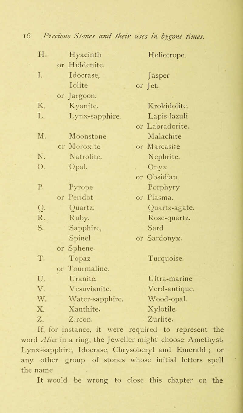 H. Hyacinth or Hiddenite. Heliotrope. I. Idocrase, Jasper Iolite or Jargoon. or Jet. K. Kyanite. Krokidolite. L. Lynx-sapphire. or Lapis-lazuli Labradorite. M, Moonstone Malachite or Moroxite or Marcasire N. Natrolite. Nephrite. O. Opal. or Onyx Obsidian. P. Pyrope Porphyry or Peridot or Plasma. Q. Quartz. Quartz-agate. R. Ruby. Rose-quartz. S. Sapphire, Sard Spinel or Sphene. or Sardonyx. T. Topaz or Tourmaline. Turquoise. U. Uranite. Ultra-marine V. Vesuvianite. Verd-antique. w. Water-sapphire. Wood-opal. X. Xanthite. Xylotile. z. Zircon. Zurlite. If, for instance, it were required to represent word Alice in a ring, the Jeweller might choose Amethyst, Lynx-sapphire, Idocrase, Chrysoberyl and Emerald ; or any other group of stones whose initial letters spell the name It would be wrong to close this chapter on the