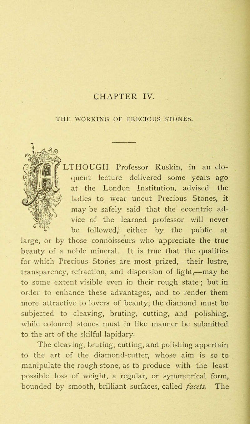 THE WORKING OF PRECIOUS STONES. LTHOUGH Professor Ruskin, in an elo- quent lecture delivered some years ago at the London Institution, advised the ladies to wear uncut Precious Stones, it may be safely said that the eccentric ad- vice of the learned professor will never be followed,' either by the pubhc at large, or by those connoisseurs who appreciate the true beauty of a noble mineral. It is true that the qualities for which Precious Stones are most prized,—their lustre, transparency, refraction, and dispersion of light,—may be to some extent visible even in their rough state ; but in order to enhance these advantages, and to render them more attractive to lovers of beauty, the diamond must be subjected to cleaving, bruting, cutting, and polishing, while coloured stones must in like manner be submitted to the art of the skilful lapidary. The cleaving, bruting, cutting, and polishing appertain to the art of the diamond-cutter, whose aim is so to manipulate the rough stone, as to produce with the least possible loss of weight, a regular, or symmetrical form, bounded by smooth, brilliant surfaces, called facets. The