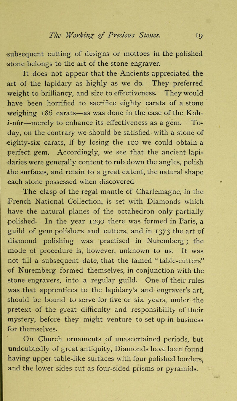'subsequent cutting of designs or mottoes in the polished 'Stone belongs to the art of the stone engraver. It does not appear that the Ancients appreciated the art of the lapidary as highly as we do. They preferred weight to brilliancy, and size to effectiveness. They would have been horrified to sacrifice eighty carats of a stone weighing 186 carats—as was done in the case of the Koh- i-nur—merely to enhance its effectiveness as a gem, To^ day, on the contrary we should be satisfied with a stone of ^eighty-six carats, if by losing the 100 we could obtain a perfect gem. Accordingly, we see that the ancient lapi- daries were generally content to rub down the angles, polish the surfaces, and retain to a great extent, the natural shape each stone possessed when discovered. The clasp of the regal mantle of Charlemagne, in the French National Collection, is set with Diamonds which have the natural planes of the octahedron only partially polished. In the year 1290 there was formed in Paris, a .guild of gem-polishers and cutters, and in 1373 the art of diamond polishing was practised in Nuremberg; the mode of procedure is, however, unknown to us. It was not till a subsequent date, that the famed “ table-cutters” of Nuremberg formed themselves, in conjunction with the ^tone-engravers, into a regular guild. One of their rules was that apprentices to the lapidary’s and engraver’s art, should be bound to serve for five or six years, under the pretext of the great difficulty and responsibility of their mystery, before they might venture to set up in business for themselves. On Church ornaments of unascertained periods, but undoubtedly of great antiquity, Diamonds have been found having upper table-like surfaces with four polished borders, and the lower sides cut as four-sided prisms or pyramids.