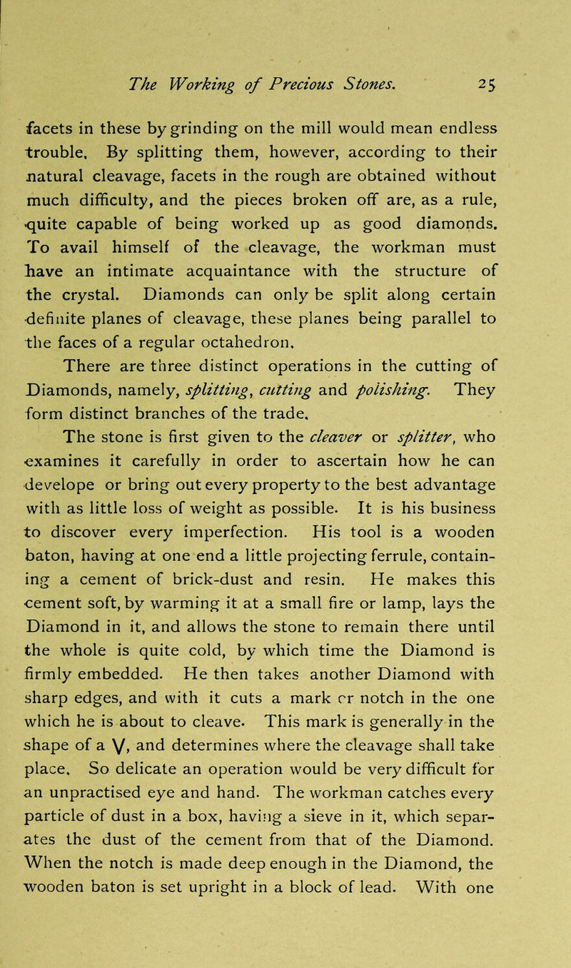facets in these by grinding on the mill would mean endless trouble. By splitting them, however, according to their natural cleavage, facets in the rough are obtained without much difficulty, and the pieces broken off are, as a rule, •quite capable of being worked up as good diamonds. To avail himself of the cleavage, the workman must have an intimate acquaintance with the structure of the crystal. Diamonds can only be split along certain •definite planes of cleavage, these planes being parallel to the faces of a regular octahedron. There are three distinct operations in the cutting of Diamonds, namely, splitting, cutting and polishing. They form distinct branches of the trade. The stone is first given to the cleaver or splitter, who ■examines it carefully in order to ascertain how he can develope or bring out every property to the best advantage with as little loss of weight as possible. It is his business to discover every imperfection. His tool is a wooden baton, having at one end a little projecting ferrule, contain- ing a cement of brick-dust and resin. He makes this cement soft, by warming it at a small fire or lamp, lays the Diamond in it, and allows the stone to remain there until the whole is quite cold, by which time the Diamond is firmly embedded. He then takes another Diamond with sharp edges, and with it cuts a mark cr notch in the one which he is about to cleave. This mark is generally in the shape of a V, and determines where the cleavage shall take place. So delicate an operation would be very difficult for an unpractised eye and hand. The workman catches every particle of dust in a box, having a sieve in it, which separ- ates the dust of the cement from that of the Diamond. When the notch is made deep enough in the Diamond, the wooden baton is set upright in a block of lead. With one