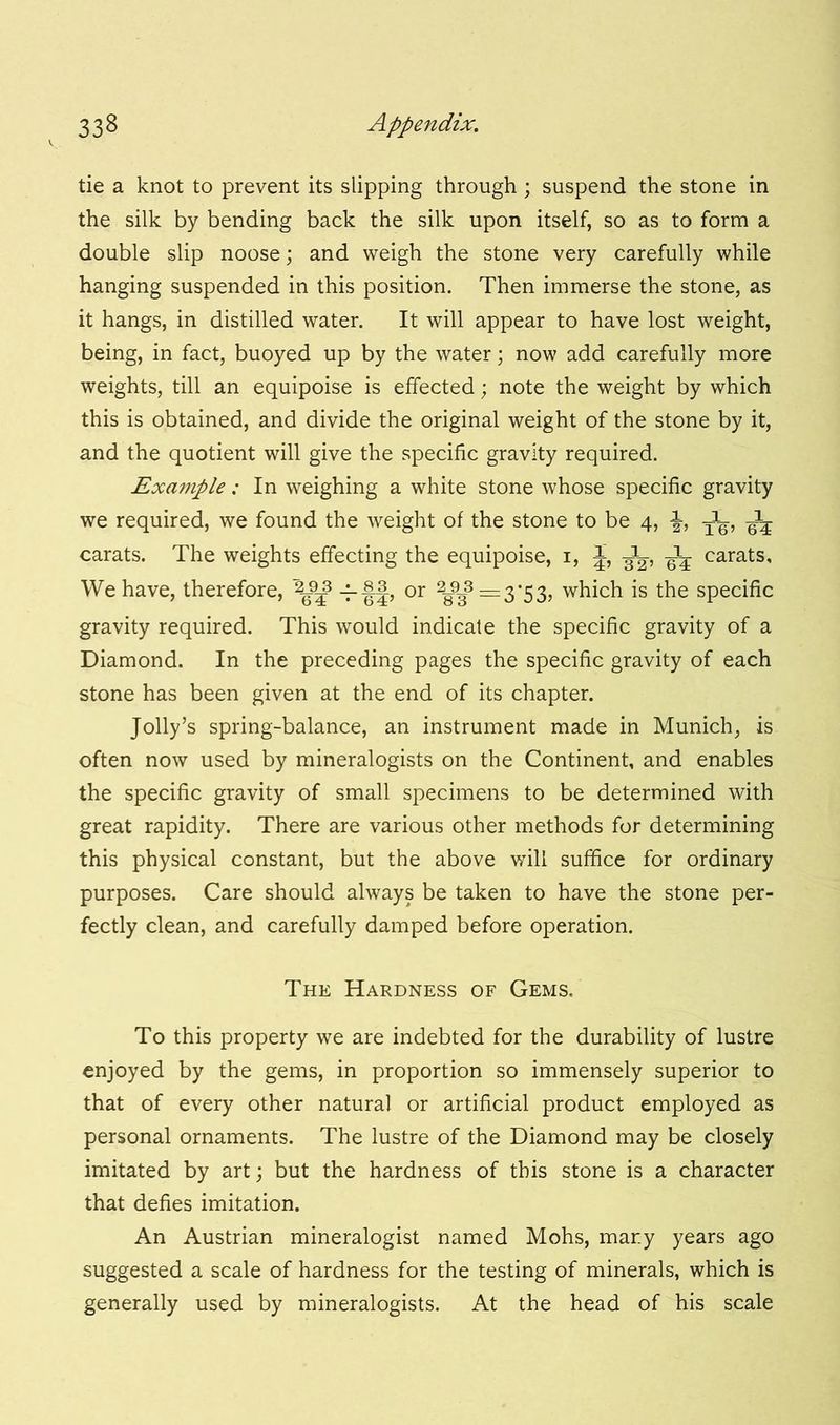 tie a knot to prevent its slipping through; suspend the stone in the silk by bending back the silk upon itself, so as to form a double slip noose; and weigh the stone very carefully while hanging suspended in this position. Then immerse the stone, as it hangs, in distilled water. It will appear to have lost weight, being, in fact, buoyed up by the water; now add carefully more weights, till an equipoise is effected; note the weight by which this is obtained, and divide the original weight of the stone by it, and the quotient will give the specific gravity required. Example: In weighing a white stone whose specific gravity we required, we found the weight of the stone to be 4, T^, ^ carats. The weights effecting the equipoise, 1, J, ^ carats. We have, therefore, -rff? or 2^3 =3*53, which is the specific gravity required. This would indicate the specific gravity of a Diamond. In the preceding pages the specific gravity of each stone has been given at the end of its chapter. Jolly’s spring-balance, an instrument made in Munich, is often now used by mineralogists on the Continent, and enables the specific gravity of small specimens to be determined with great rapidity. There are various other methods for determining this physical constant, but the above will suffice for ordinary purposes. Care should always be taken to have the stone per- fectly clean, and carefully damped before operation. The Hardness of Gems. To this property we are indebted for the durability of lustre enjoyed by the gems, in proportion so immensely superior to that of every other natural or artificial product employed as personal ornaments. The lustre of the Diamond may be closely imitated by art; but the hardness of this stone is a character that defies imitation. An Austrian mineralogist named Mohs, mar.y years ago suggested a scale of hardness for the testing of minerals, which is generally used by mineralogists. At the head of his scale