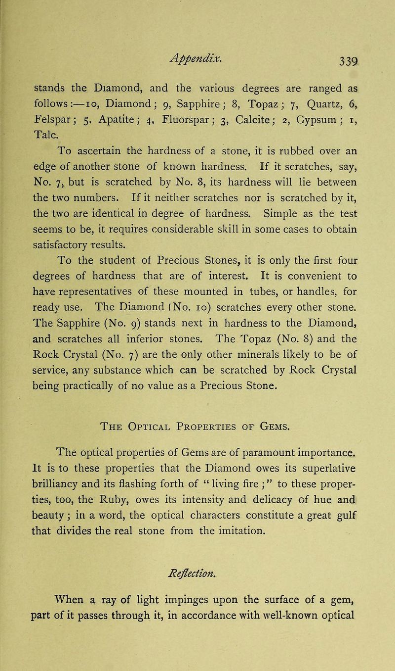 stands the Diamond, and the various degrees are ranged as follows:—io, Diamond; 9, Sapphire; 8, Topaz; 7, Quartz, 6, Felspar; 5, Apatite; 4, Fluorspar; 3, Calcite; 2, Gypsum; 1, Talc. To ascertain the hardness of a stone, it is rubbed over an edge of another stone of known hardness. If it scratches, say, No. 7, but is scratched by No. 8, its hardness will lie between the two numbers. If it neither scratches nor is scratched by it, the two are identical in degree of hardness. Simple as the test seems to be, it requires considerable skill in some cases to obtain satisfactory results. To the student of Precious Stones, it is only the first four degrees of hardness that are of interest. It is convenient to have representatives of these mounted in tubes, or handles, for ready use. The Diamond (No. 10) scratches every other stone. The Sapphire (No. 9) stands next in hardness to the Diamond, and scratches all inferior stones. The Topaz (No. 8) and the Rock Crystal (No. 7) are the only other minerals likely to be of service, any substance which can be scratched by Rock Crystal being practically of no value as a Precious Stone. The Optical Properties of Gems. The optical properties of Gems are of paramount importance. It is to these properties that the Diamond owes its superlative brilliancy and its flashing forth of “ living fire ; ” to these proper- ties, too, the Ruby, owes its intensity and delicacy of hue and beauty; in a word, the optical characters constitute a great gulf that divides the real stone from the imitation. Reflection. When a ray of light impinges upon the surface of a gem, part of it passes through it, in accordance with well-known optical