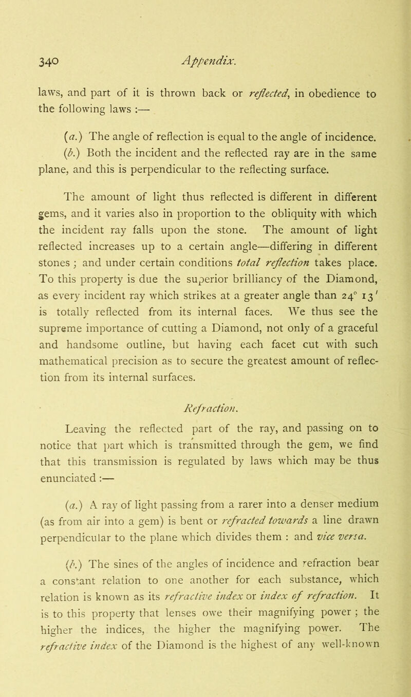 laws, and part of it is thrown back or reflected., in obedience to the following laws :— [a.) The angle of reflection is equal to the angle of incidence. (b.) Both the incident and the reflected ray are in the same plane, and this is perpendicular to the reflecting surface. The amount of light thus reflected is different in different gems, and it varies also in proportion to the obliquity with which the incident ray falls upon the stone. The amount of light reflected increases up to a certain angle—differing in different stones ; and under certain conditions total reflection takes place. To this property is due the superior brilliancy of the Diamond, as every incident ray which strikes at a greater angle than 24° 13' is totally reflected from its internal faces. We thus see the supreme importance of cutting a Diamond, not only of a graceful and handsome outline, but having each facet cut with such mathematical precision as to secure the greatest amount of reflec- tion from its internal surfaces. Refraction. Leaving the reflected part of the ray, and passing on to notice that part which is transmitted through the gem, we find that this transmission is regulated by laws which may be thus enunciated:— (a.) A ray of light passing from a rarer into a denser medium (as from air into a gem) is bent or refracted towards a line drawn perpendicular to the plane which divides them : and vice versa. (A) The sines of the angles of incidence and refraction bear a constant relation to one another for each substance, which relation is known as its refractive index or index of refraction. It is to this property that lenses owe their magnifying power ; the higher the indices, the higher the magnifying power. The refractive index of the Diamond is the highest of any well-known