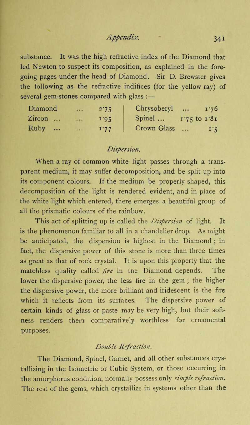 substance. It was the high refractive index of the Diamond that led Newton to suspect its composition, as explained in the fore- going pages under the head of Diamond. Sir D. Brewster gives the following as the refractive indifices (for the yellow ray) of several gem-stones compared with glass :— Diamond 2'75 Chrysoberyl 176 Zircon ... r95 Spinel ... 175 to i*8i Ruby i*77 Crown Glass 1'5 Dispersion. When a ray of common white light passes through a trans- parent medium, it may suffer decomposition, and be split up into its component colours. If the medium be properly shaped, this decomposition of the light is rendered evident, and in place of the white light which entered, there emerges a beautiful group of all the prismatic colours of the rainbow. This act of splitting up is called the Dispersion of light. It is the phenomenon familiar to all in a chandelier drop. As might be anticipated, the dispersion is highest in the Diamond; in fact, the dispersive power of this stone is more than three times as great as that of rock crystal. It is upon this property that the matchless quality called pre in the Diamond depends. The lower the dispersive power, the less fire in the gem ; the higher the dispersive power, the more brilliant and iridescent is the fire which it reflects from its surfaces. The dispersive power of certain kinds of glass or paste may be very high, but their soft- ness renders them comparatively worthless for ornamental purposes. Double Refraction. The Diamond, Spinel, Garnet, and all other substances crys- tallizing in the Isometric or Cubic System, or those occurring in the amorphorus condition, normally possess only simple refraction. The rest of the gems, which crystallize in systems other than the