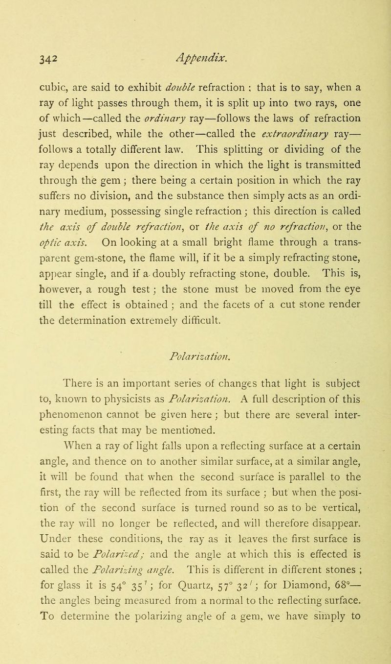 cubic, are said to exhibit double refraction : that is to say, when a ray of light passes through them, it is split up into two rays, one of which—called the ordinary ray—follows the laws of refraction just described, while the other—called the extraordinary ray— follows a totally different law. This splitting or dividing of the ray depends upon the direction in which the light is transmitted through the gem; there being a certain position in which the ray suffers no division, and the substance then simply acts as an ordi- nary medium, possessing single refraction ; this direction is called the axis of double refraction, or the axis of no refraction, or the optic axis. On looking at a small bright flame through a trans- parent gem-stone, the flame will, if it be a simply refracting stone, appear single, and if a-doubly refracting stone, double. This is, however, a rough test; the stone must be moved from the eye till the effect is obtained ; and the facets of a cut stone render the determination extremely difficult. Polarization. There is an important series of changes that light is subject to, known to physicists as Polarization. A full description of this phenomenon cannot be given here; but there are several inter- esting facts that may be mentioned. When a ray of light falls upon a reflecting surface at a certain angle, and thence on to another similar surface, at a similar angle, it will be found that when the second surface is parallel to the first, the ray will be reflected from its surface ; but when the posi- tion of the second surface is turned round so as to be vertical, the ray will no longer be reflected, and will therefore disappear. Under these conditions, the ray as it leaves the first surface is said to be Polarized; and the angle at which this is effected is called the Polarizing angle. This is different in different stones ; for glass it is 540 35''; for Quartz, 570 32 Q for Diamond, 68°— the angles being measured from a normal to the reflecting surface. To determine the polarizing angle of a gem, we have simply to