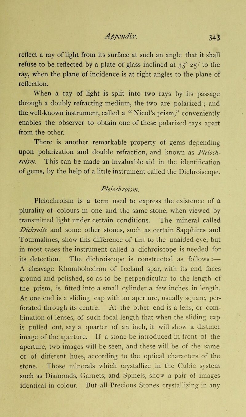 reflect a ray of light from its surface at such an angle that it shall refuse to be reflected by a plate of glass inclined at 35° 25/ to the ray, when the plane of incidence is at right angles to the plane of reflection. When a ray of light is split into two rays by its passage through a doubly refracting medium, the two are polarized; and the well-known instrument, called a “ Nicol’s prism,” conveniently enables the observer to obtain one of these polarized rays apart from the other. There is another remarkable property of gems depending upon polarization and double refraction, and known as Pleioch- roism. This can be made an invaluable aid in the identification of gems, by the help of a little instrument called the Dichroiscope. Pleiochroism. Pleiochroism is a term used to express the existence of a plurality of colours in one and the same stone, when viewed by transmitted light under certain conditions. The mineral called Dichroite and some other stones, such as certain Sapphires and Tourmalines, show this difference of tint to the unaided eye, but in most cases the instrument called a dichroiscope is needed for its detection. The dichroiscope is constructed as follows :— A cleavage Rhombohedron of Iceland spar, with its end faces ground and polished, so as to be perpendicular to the length of the prism, is fitted into a small cylinder a few inches in length. At one end is a sliding cap with an aperture, usually square, per- forated through its centre. At the other end is a lens, or com- bination of lenses, of such focal length that when the sliding cap is pulled out, say a quarter of an inch, it will show a distinct image of the aperture. If a stone be introduced in front of the aperture, two images will be seen, and these will be of the same or of different hues, according to the optical characters of the stone. Those minerals which crystallize in the Cubic system such as Diamonds, Garnets, and Spinels, show a pair of images identical in colour. But all Precious Stones crystallizing in any